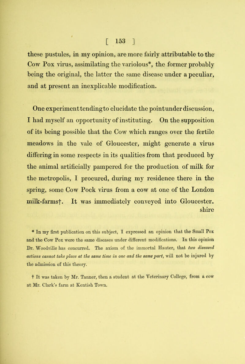 these pustules, in my opinion, are more fairly attributable to the Cow Pox yirus, assimilating the variolous*, the former probably being the original, the latter the same disease under a peculiar, and at present an inexplicable modification. One experiment tending to elucidate the pointunder discussion, I had myself an opportunity of instituting. On the supposition of its being possible that the Cow which ranges over the fertile meadows in the vale of Gloucester, might generate a virus differing in some respects in its qualities from that produced by the animal artificially pampered for the production of milk for the metropolis, I procured, during my residence there in the spring, some Cow Pock virus from a cow at one of the London milk-farmsf. It was immediately conveyed into Gloucester- shire * In my first publication on this subject, I expressed an opinion that the Small Pox and the Cow Pox were the same diseases under different modifications. In this opinion Dr. WoodviUe has concurred. The axiom of the immortal Hauler, that two diseased actions cannot take place at the same time in one and the same part^ wiU. not be injured by the admission of this theory. t It was taken by Mr. Tanner, then a student at the Veterinary College, from a cow at Mr. Clark’s farm at Kentish Town.