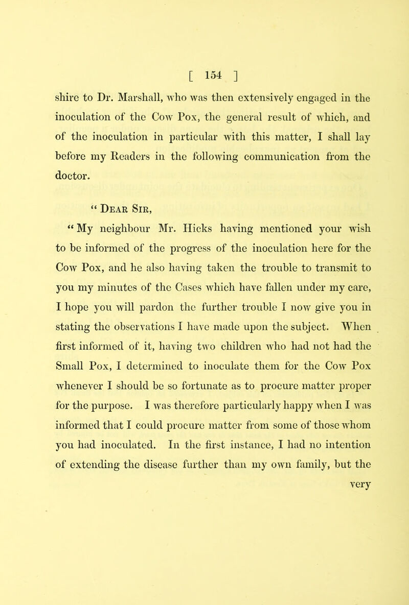 shire to Dr. Marshall, who was then extensively engaged in the inoculation of the Cow Pox, the general result of which, and of the inoculation in particular with this matter, I shall lay before my Readers in the following communication from the doctor. “ Dear Sir, “ My neighbour Mr. Hicks having mentioned your wish to be informed of the progress of the inoculation here for the Cow Pox, and he also having taken the trouble to transmit to you my minutes of the Cases which have fallen under my care, I hope you will pardon the further trouble I now give you in stating the observations I have made upon the subject. When first informed of it, having two children who had not had the Small Pox, I determined to inoculate them for the Cow Pox whenever I should be so fortunate as to procure matter proper for the purpose. I was therefore particularly haj)py when I was informed that I could procure matter from some of those whom you had inoculated. In the first instance, I had no intention of extending the disease further than my own finnily, but the very