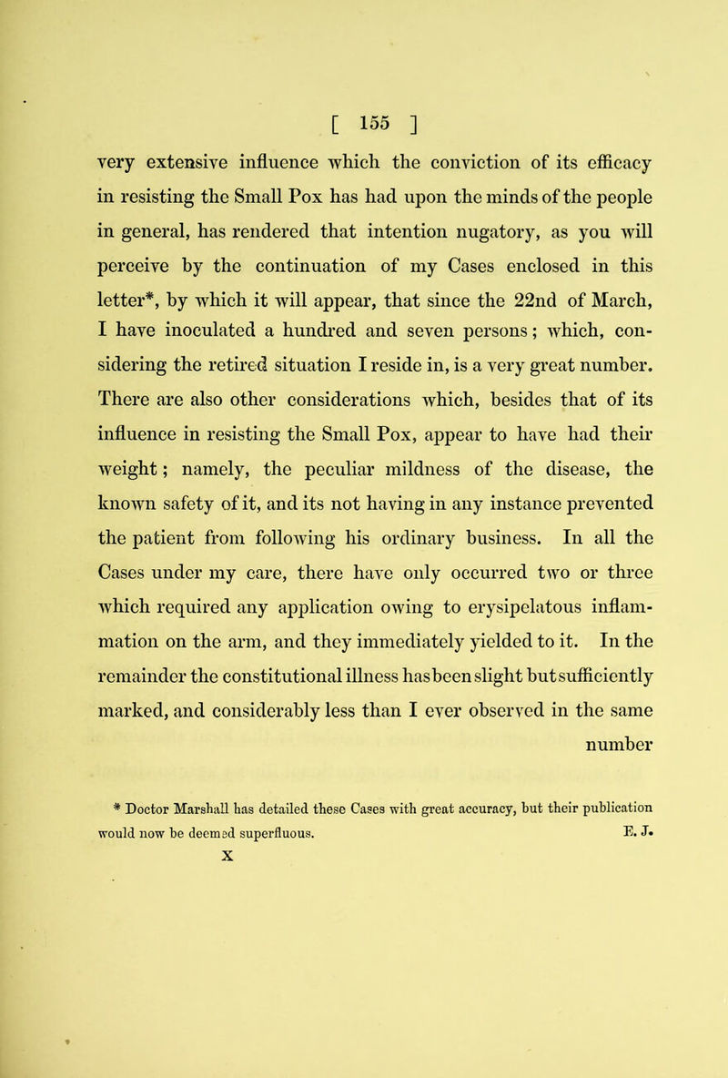 very extensive influence which the conviction of its efiicacy in resisting the Small Pox has had upon the minds of the people in general, has rendered that intention nugatory, as you will perceive by the continuation of my Cases enclosed in this letter*, by which it will appear, that since the 22nd of March, I have inoculated a hundi'ed and seven persons; which, con- sidering the retired situation I reside in, is a very great number. There are also other considerations which, besides that of its influence in resisting the Small Pox, appear to have had their weight; namely, the peculiar mildness of the disease, the known safety of it, and its not having in any instance prevented the patient from following his ordinary business. In all the Cases under my care, there have only occurred two or three which required any application owing to erysipelatous inflam- mation on the arm, and they immediately yielded to it. In the remainder the constitutional illness hasbeen slight but sufficiently marked, and considerably less than I ever observed in the same number * Doctor Marshall has detailed these Cases with great accuracy, but their publication would now be deemed superfluous. E. J. X