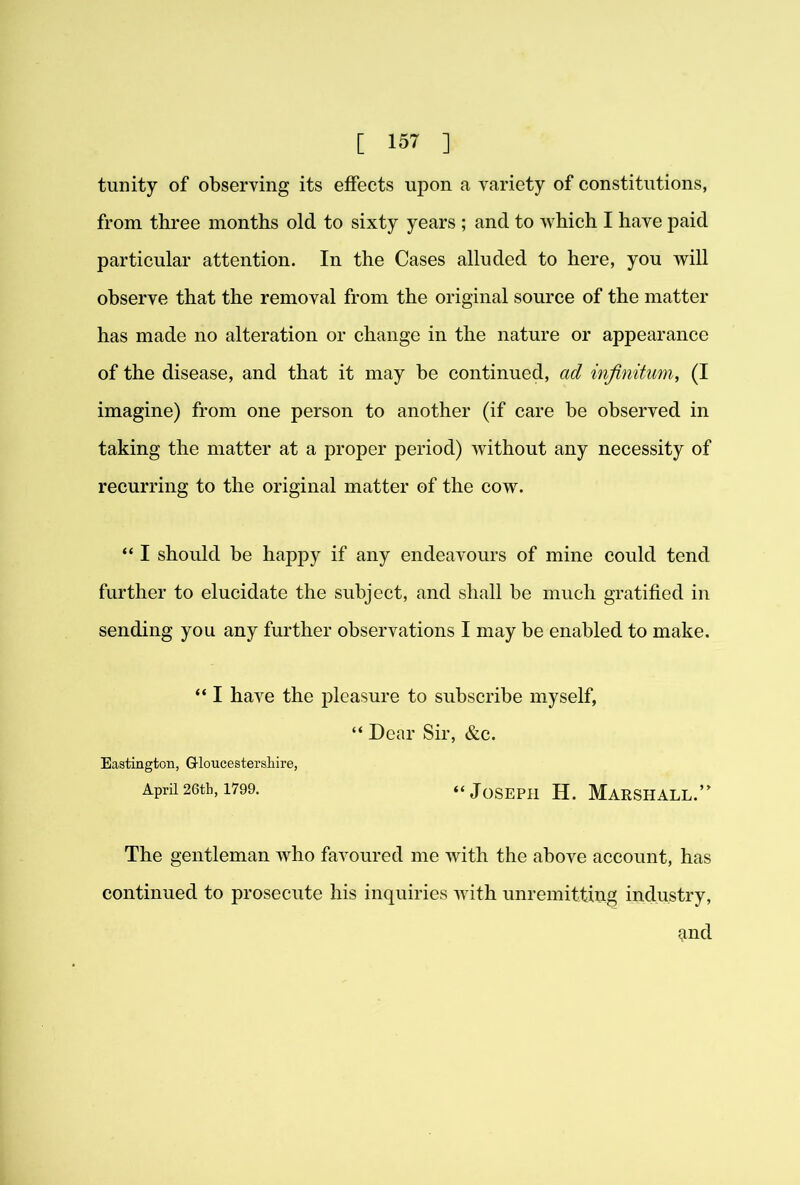 tunity of observing its eifects upon a variety of constitutions, from three months old to sixty years ; and to which I have paid particular attention. In the Cases alluded to here, you will observe that the removal from the original source of the matter has made no alteration or change in the nature or appearance of the disease, and that it may be continued, ad infinitum, (I imagine) from one person to another (if care be observed in taking the matter at a proper period) Avithout any necessity of recurring to the original matter of the cow. “ I should be happy if any endeavours of mine could tend further to elucidate the subject, and shall be much gratified in sending you any further observations I may be enabled to make. “ I have the pleasure to subscribe myself, “ Dear Sir, &c. Eastington, G-loucestersliire, April 26th, 1799. “JoSEPH H. MARSHALL.’ The gentleman who favoured me with the above account, has continued to prosecute his inquiries Avith unremitting industry, ^nd