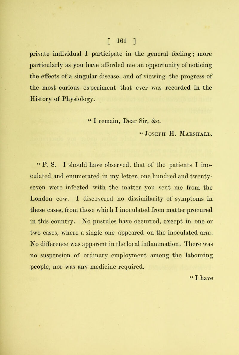 private individual I participate in the general feeling ; more particularly as you have afforded me an opportunity of noticing the effects of a singular disease, and of viewing the progress of the most curious experiment that ever was recorded in the History of Physiology. “ I remain, Dear Sir, &c. “Joseph H. Marshall. “ P. S. I should have observed, that of the patients I ino- culated and enumerated in my letter, one hundred and twenty- seven were infected with the matter you sent me from the London cow. I discovered no dissimilarity of symptoms in these cases, from those which I inoculated from matter procured in this country. No pustules have occurred, except in one or two cases, where a single one appeared on the inoculated arm. No difference was apparent in the local inflammation. There was no suspension of ordinary employment among the labouring people, nor was any medicine required. “ I have