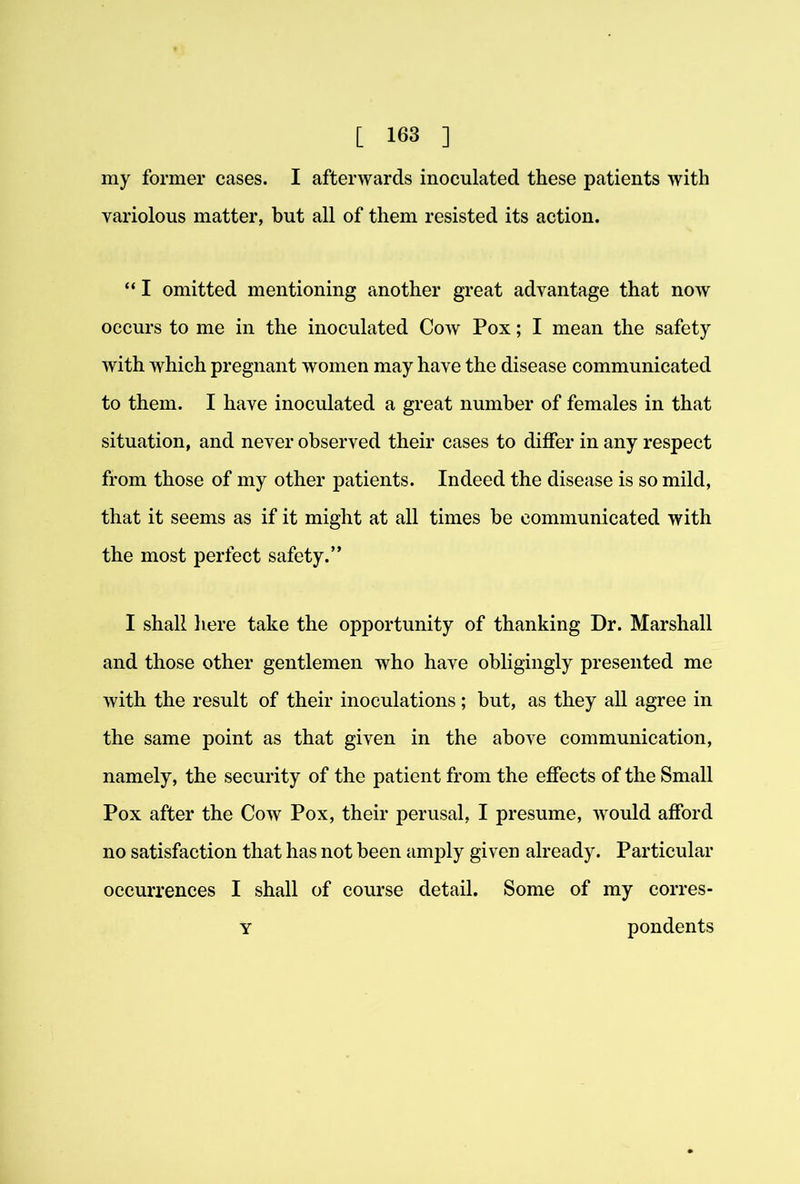 my former cases. I afterwards inoculated these patients with variolous matter, but all of them resisted its action. “ I omitted mentioning another great advantage that now occurs to me in the inoculated Cow Pox; I mean the safety with which pregnant women may have the disease communicated to them. I have inoculated a great number of females in that situation, and never observed their cases to differ in any respect from those of my other patients. Indeed the disease is so mild, that it seems as if it might at all times be communicated with the most perfect safety.” I shall here take the opportunity of thanking Dr. Marshall and those other gentlemen who have obligingly presented me with the result of their inoculations; but, as they all agree in the same point as that given in the above communication, namely, the security of the patient from the effects of the Small Pox after the Cow Pox, their perusal, I presume, w^ould afford no satisfaction that has not been amply given already. Particular occurrences I shall of course detail. Some of my corres- Y pondents