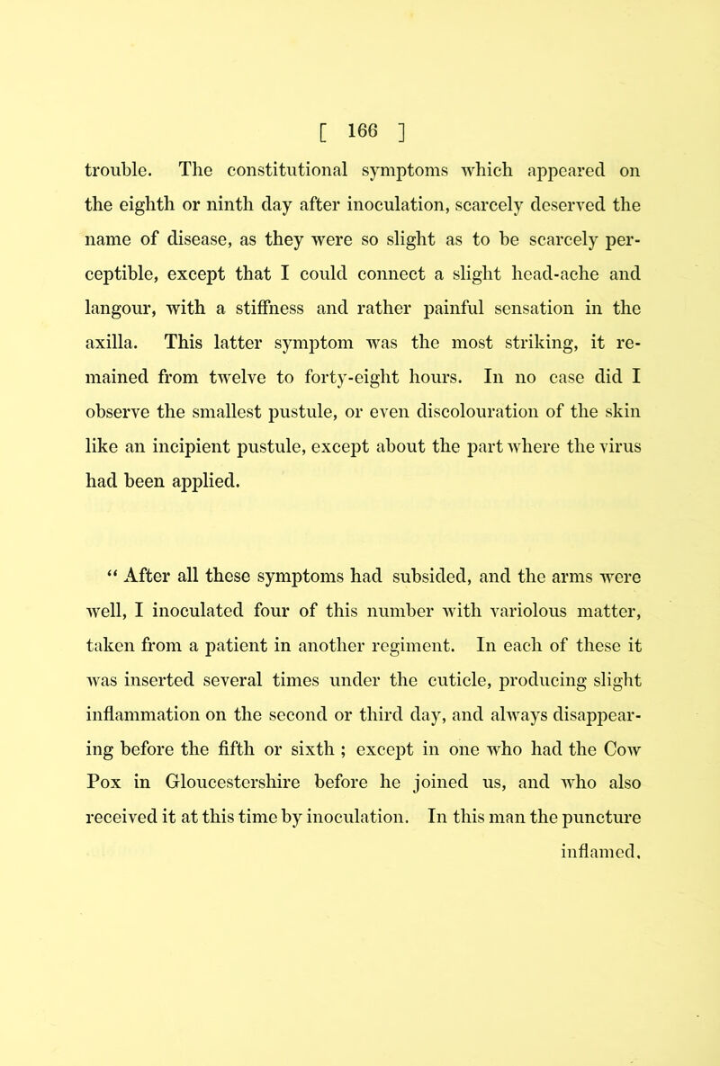 trouble. The constitutional symptoms which appeared on the eighth or ninth day after inoculation, scarcely deserved the name of disease, as they were so slight as to be scarcely per- ceptible, except that I could connect a slight head-ache and langour, with a stiffness and rather painful sensation in the axilla. This latter symptom was the most striking, it re- mained from twelve to forty-eight hours. In no case did I observe the smallest pustule, or even discolouration of the skin like an incipient pustule, except about the part where the virus had been applied. “ After all these symptoms had subsided, and the arms were well, I inoculated four of this number with variolous matter, taken from a patient in another regiment. In each of these it was inserted several times under the cuticle, producing slight inflammation on the second or third day, and always disappear- ing before the fifth or sixth ; except in one who had the Cow Pox in Gloucestershire before he joined us, and who also received it at this time by inoculation. In this man the puncture inflamed.