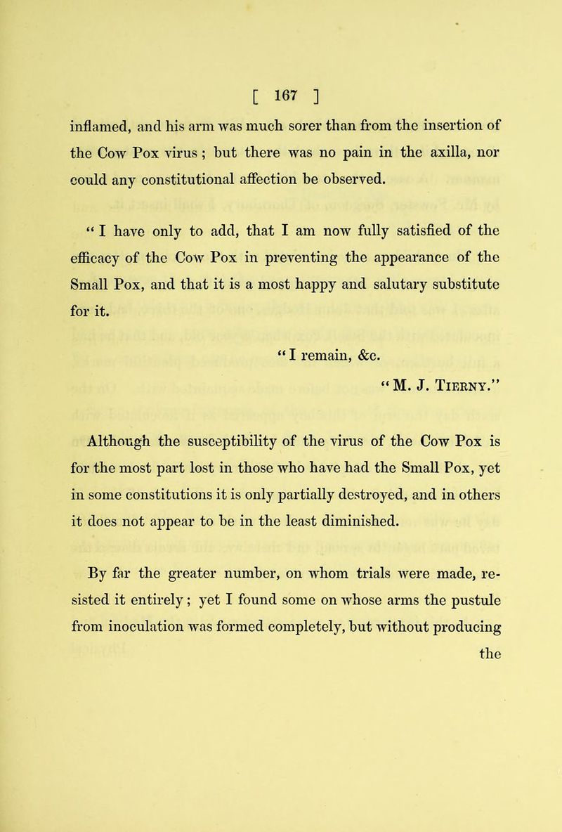 inflamed, and his arm was much sorer than from the insertion of the Cow Pox virus ; but there was no pain in the axilla, nor could any constitutional affection be observed. “ I have only to add, that I am now fully satisfled of the efficacy of the Cow Pox in preventing the appearance of the Small Pox, and that it is a most happy and salutary substitute for it. “ I remain, &c. “M. J. Tierny.” Although the susceptibility of the virus of the Cow Pox is for the most part lost in those who have had the Small Pox, yet in some constitutions it is only partially destroyed, and in others it does not appear to he in the least diminished. By far the greater number, on whom trials were made, re- sisted it entirely; yet I found some on whose arms the pustule from inoculation was formed completely, but without producing the