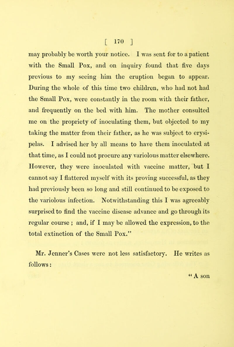 may probably be worth your notice. I was sent for to a patient with the Small Pox, and on inquiry found that five days previous to my seeing him the eruption began to appear. During the whole of this time two children, who had not had the Small Pox, were constantly in the room with their father, and frequently on the bed with him. The mother consulted me on the propriety of inoculating them, but objected to my taking the matter from their father, as he was subject to erysi- pelas. I advised her by all means to have them inoculated at that time, as I could not procure any variolous matter elsewhere. However, they were inoculated with vaccine matter, but I cannot say I fiattered myself with its proving successful, as they had previously been so long and still continued to be exposed to the variolous infection. NotAvithstanding this I was agreeably surprised to find the vaccine disease advance and go through its regular course ; and, if I may be allowed the expression, to the total extinction of the Small Pox.” Mr. Jenner’s Cases were not less satisfactory. He writes as follows; “ A son