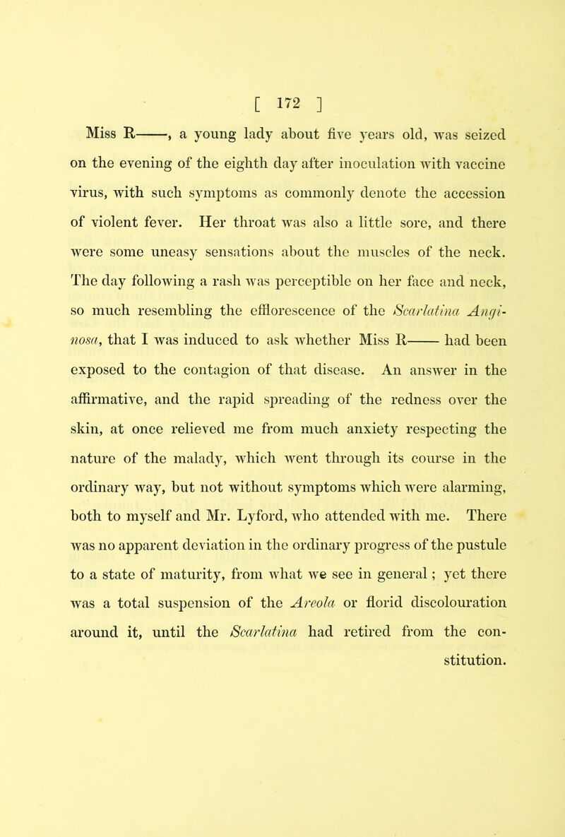 Miss R , a young lady about five years old, was seized on the evening of the eighth day after inoculation with vaccine virus, with such symptoms as commonly denote the accession of violent fever. Her throat was also a little sore, and there were some uneasy sensations about the muscles of the neck. The day following a rash was perceptible on her face and neck, so much resembling the efflorescence of the Scarlatina Angi- nosa, that I was induced to ask whether Miss R had been exposed to the contagion of that disease. An answer in the affirmative, and the rapid sjDreading of the redness over the skin, at once relieved me from much anxiety res23ecting the nature of the malady, which went through its course in the ordinary way, but not without symptoms which were alarming, both to myself and Mr. Lyford, who attended with me. There was no apparent deviation in the ordinary i^rogress of the pustule to a state of maturity, from what we see in general; yet there was a total suspension of the Areola or fiorid discolouration around it, until the Scarlatina had retired from the con- stitution.