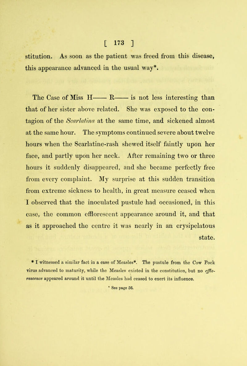 stitution. As soon as the patient was freed from this disease, this appearance advanced in the usual way*. The Case of Miss H R is not less interesting than that of her sister above related. She was exposed to the con- tagion of the Scarlatina at the same time, and sickened almost at the same hour. The symptoms continued severe about twelve hours when the Scarlatine-rash shewed itself faintly upon her face, and partly upon her neck. After remaining two or three hours it suddenly disappeared, and she became perfectly free from every complaint. My suiyDrise at this sudden transition from extreme sickness to health, in great measure ceased when I observed that the inoculated pustule had occasioned, in this case, the common efflorescent appearance around it, and that as it approached the centre it was nearly in an erysipelatous state. * I witnessed a similar fact in a case of Measles*. The pustule from the Cow Pock virus advanced to maturity, while the Measles existed in the constitution, but no efflo- rescence appeared around it until the Measles had ceased to exert its influence. * See page 56.