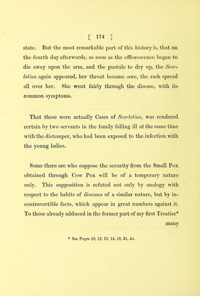 state. But the most remarkable jDart of this history is, that on the fourth day afterwards, as soon as the efflorescence began to die away upon the arm, and the pustule to dry up, the Scar- latina again appeared, her throat became sore, the rash spread all over her. She went fairly thi’ough the disease, with its common symptoms. That these were actually Cases of Scarlatina, was rendered certain by two servants in the family falling ill at the same time with the distemper, who had been exposed to the infection with the young ladies. Some there are who suppose the security from the Small Pox obtained through Cow Pox will be of a temporary nature only. This supposition is refuted not only by analogy with respect to the habits of diseases of a similar nature, but by in- controvertible facts, which appear in great numbers against it. To those already adduced in the former part of my first Treatise^ many See Pages 10, 12, 13, 14,15, 21, &c.