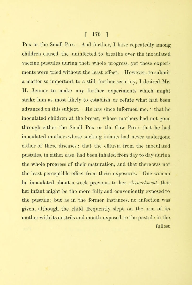 Pox or the Small Pox. And further, I have repeatedly among children caused the uninfected to breathe over the inoculated vaccine pustules during their Avhole progress, yet these experi- ments were tried without the least effect. However, to submit a matter so important to a still further scrutiny, I desired Mr. II. Jenner to make any further experiments which might strike him as most likely to establish or refute what had been advanced on this subject. He has since informed me, “ that he inoculated children at the breast, whose mothers had not gone through either the Small Pox or the Cow Pox; that he had inoculated mothers whose sucking infants had never undergone either of these diseases; that the effluvia from the inoculated pustules, in either case, had been inhaled from day to day during the whole progress of their maturation, and that there was not the least perceptible effect from these exposures. One woman he inoculated about a Aveek previous to her Accouchment, that her infant might be the more fully and conveniently exposed to the pustule; but as in the former instances, no infection Avas given, although the child frequently slept on the arm of its mother Avith its nostrils and mouth exposed to the jAustule in the fullest