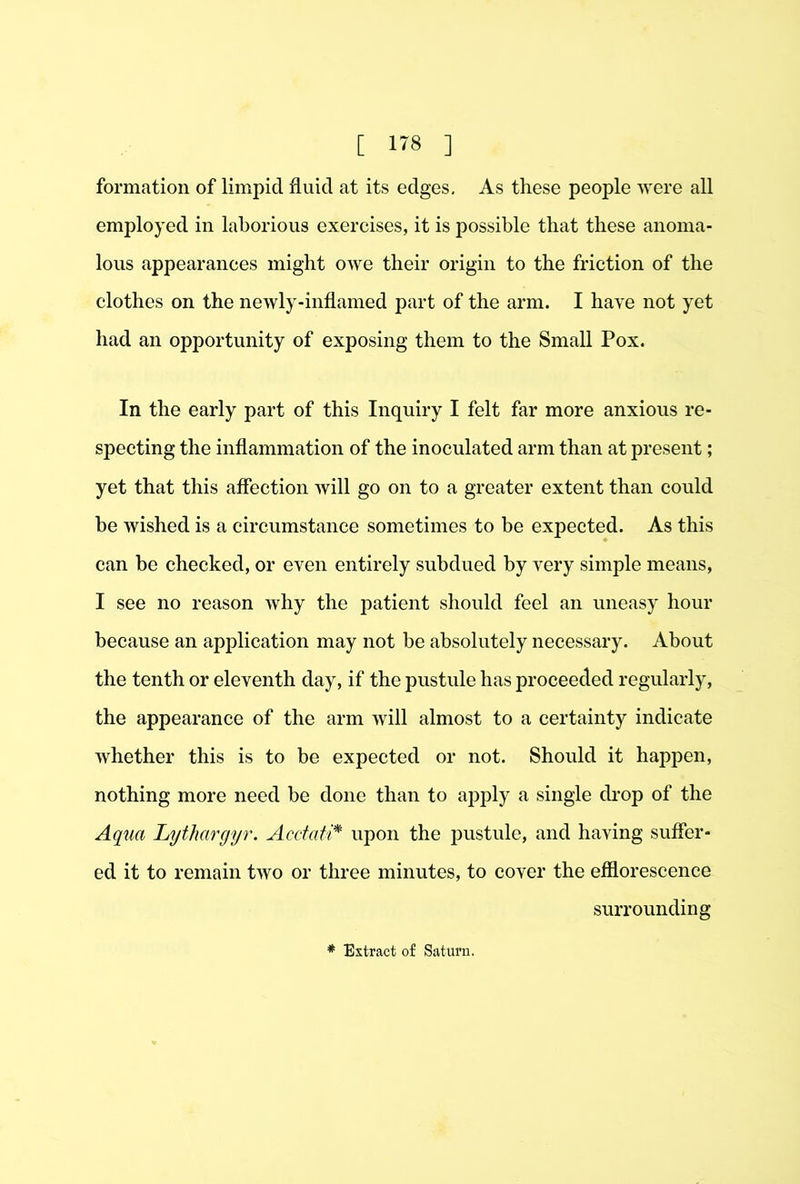 formation of limpid fluid at its edges. As these people were all employed in laborious exercises, it is possible that these anoma- lous appearanees might owe their origin to the friction of the clothes on the newly-inflamed part of the arm. I have not yet had an opportunity of exposing them to the Small Pox. In the early part of this Inquiry I felt far more anxious re- specting the inflammation of the inoculated arm than at present; yet that this affection will go on to a greater extent than could be wished is a circumstance sometimes to be expected. As this can be checked, or even entirely subdued by very simple means, I see no reason why the patient should feel an uneasy hour because an application may not be absolutely necessary. About the tenth or eleventh day, if the pustule has proceeded regularly, the appearance of the arm will almost to a certainty indicate whether this is to be expected or not. Should it happen, nothing more need be done than to apply a single drop of the Aqua Lythargyr. Acctati* upon the pustule, and having suffer- ed it to remain two or three minutes, to cover the efflorescence surrounding * Extract of Saturn.