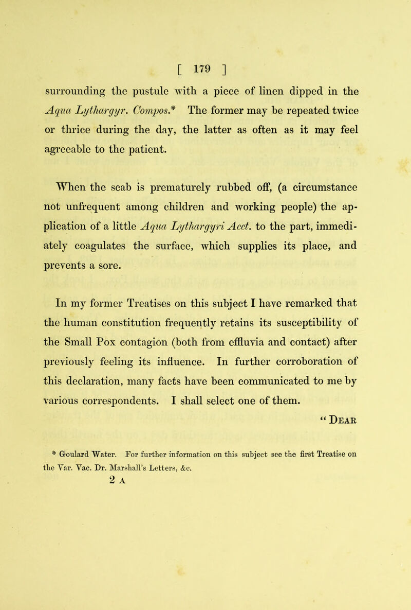 suiTOunding the pustule with a piece of linen dipped in the Aqua Lythargyr. Compos* The former may be repeated twice or thrice during the day, the latter as often as it may feel agreeable to the patient. When the scab is prematurely rubbed off, (a circumstance not unfrequent among children and working people) the ap- plication of a little Aqua Lythargyri Acct. to the part, immedi- ately coagulates the surface, which supplies its place, and prevents a sore. In my former Treatises on this subject I have remarked that the human constitution frequently retains its susceptibility of the Small Pox contagion (both from effluvia and contact) after previously feeling its influence. In fui’ther corroboration of this declaration, many facts have been communicated to me by various correspondents. I shall select one of them. “ Dear * G-oulard Water. For further information on this subject see the first Treatise on the Var. Vac. Dr. Marshall’s Letters, &c. 2 A