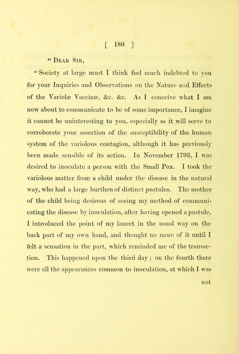 “ Dear Sir, “ Society at large must I think feel much indebted to you for your Inquiries and Observations on the Nature and Effects of the Yariolce Yaccinse, &c. &c. As I conceive what I am now about to communicate to be of some importance, I imagine it cannot be uninteresting to you, especially as it will serve to corroborate your assertion of the susceptibility of the human system of the variolous contagion, although it has previously been made sensible of its action. In November 1793, I was desired to inoculate a person with the Small Pox. I took the variolous matter from a child under the disease in the natural Avay, who had a large burthen of distinct pustules. The mother of the child being desirous of seeing my method of communi- cating the disease by inoculation, after having opened a j^ustule, I introduced the point of my lancet in the usual way on the back part of my own hand, and thought no more of it until I felt a sensation in the jiart, which reminded me of the transac- tion. This happened upon the third day ; on the fourth there were all the appearances common to inoculation, at which I was not