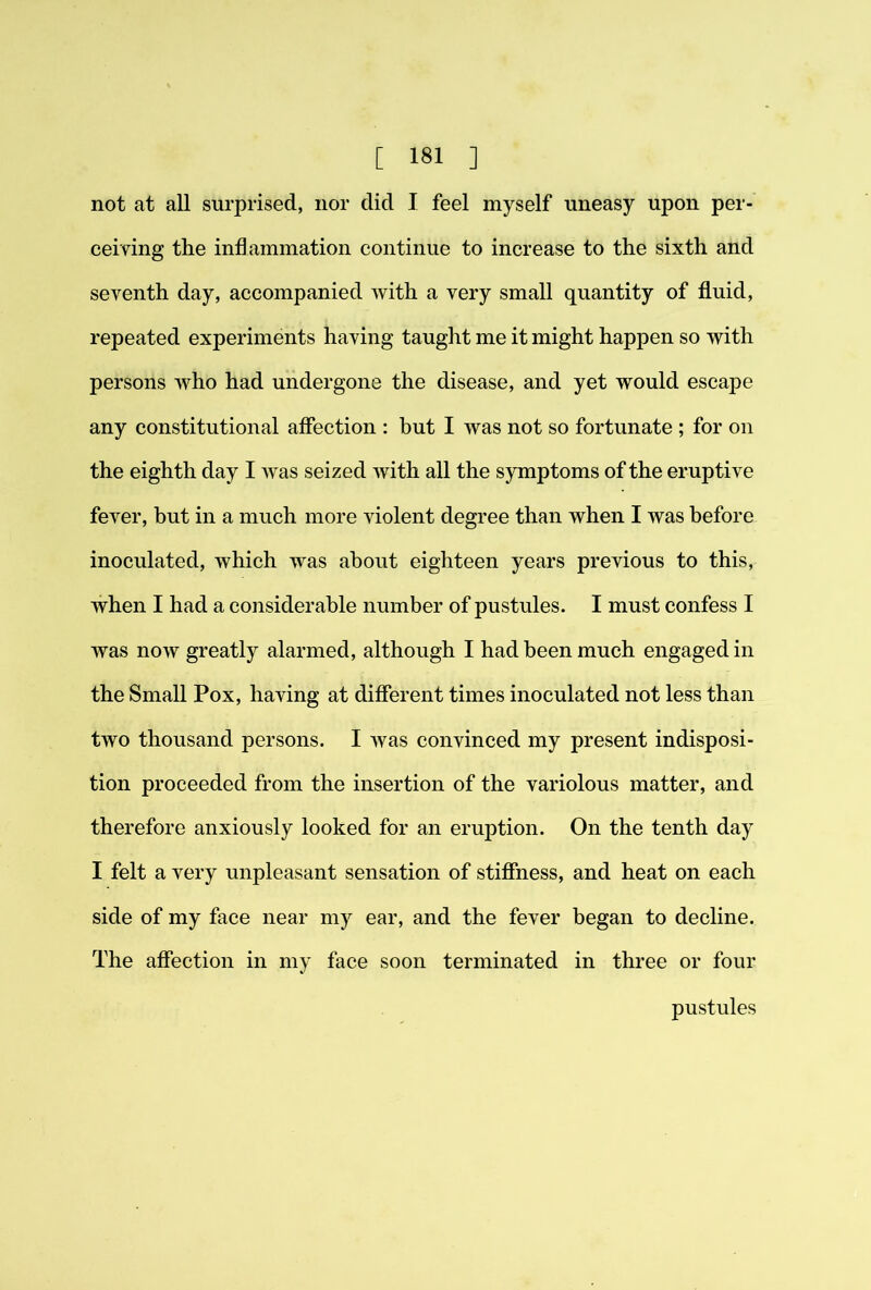 not at all surprised, nor did I feel myself uneasy upon per- ceiving the inflammation continue to increase to the sixth and seventh day, accompanied with a very small quantity of fluid, repeated experiments having taught me it might happen so with persons who had undergone the disease, and yet would escape any constitutional affection : but I was not so fortunate ; for on the eighth day I was seized with all the symptoms of the eruptive fever, but in a much more violent degree than when I was before inoculated, which was about eighteen years previous to this, when I had a considerable number of pustules. I must confess I was now greatly alarmed, although I had been much engaged in the Small Pox, having at different times inoculated not less than two thousand persons. I was convinced my present indisposi- tion proceeded from the insertion of the variolous matter, and therefore anxiously looked for an eruption. On the tenth day I felt a very unpleasant sensation of stiffness, and heat on each side of my face near my ear, and the fever began to decline. The affection in my face soon terminated in three or four pustules