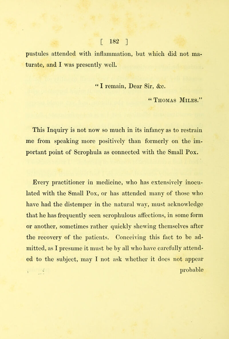 pustules attended with inflammation, but which did not ma- turate, and I was presently well. “ I remain. Dear Sir, &c. “ Thomas Miles.” This Inquiry is not now so much in its infancy as to restrain me from speaking more positively than formerly on the im- portant point of Scrophula as connected with the Small Pox. Every practitioner in medicine, who has extensively inocu- lated with the Small Pox, or has attended many of those who have had the distemper in the natural way, must acknowdedge that he has frequently seen scrophulous affections, in some form or another, sometimes rather quickly shewing themselves after the recovery of the patients. Conceiving this fact to be ad- mitted, as I presume it must be by all who have carefully attend- ed to the subject, may I not ask whether it does not appear , -i probable