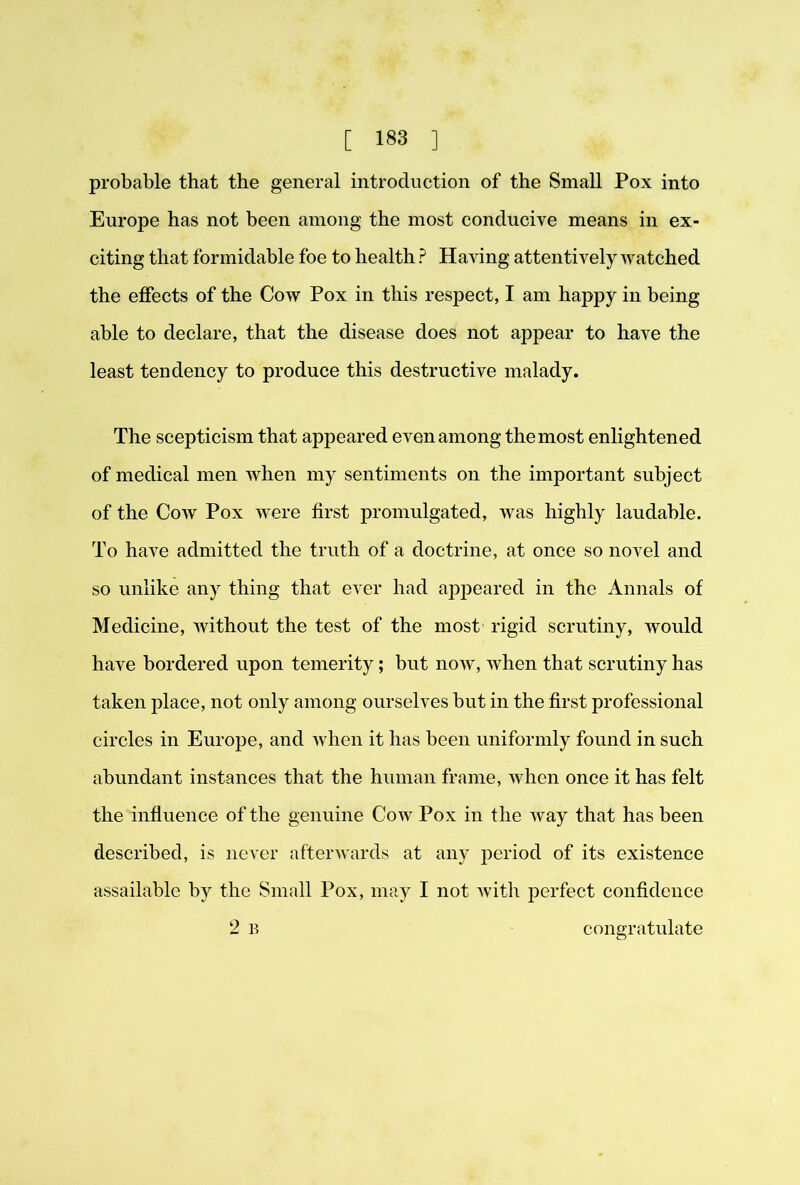 probable that the general introduction of the Small Pox into Europe has not been among the most conducive means in ex- citing that formidable foe to health ? Having attentively watched the effects of the Cow Pox in this respect, I am happy in being able to declare, that the disease does not appear to have the least tendency to produce this destructive malady. The scepticism that appeared even among the most enlightened of medical men when my sentiments on the important subject of the Cow Pox w'ere first promulgated, was highly laudable. To have admitted the truth of a doctrine, at once so novel and so unlike any thing that ever had ap^Deared in the Annals of Medicine, without the test of the most rigid scrutiny, would have bordered upon temerity; but now, when that scrutiny has taken place, not only among ourselves but in the first professional circles in Europe, and when it has been uniformly found in such abundant instances that the human frame, when once it has felt the influence of the genuine Cow Pox in the way that has been described, is never afterwards at any jDeriod of its existence assailable by the Small Pox, may I not Avith perfect confidence 2 B congratulate