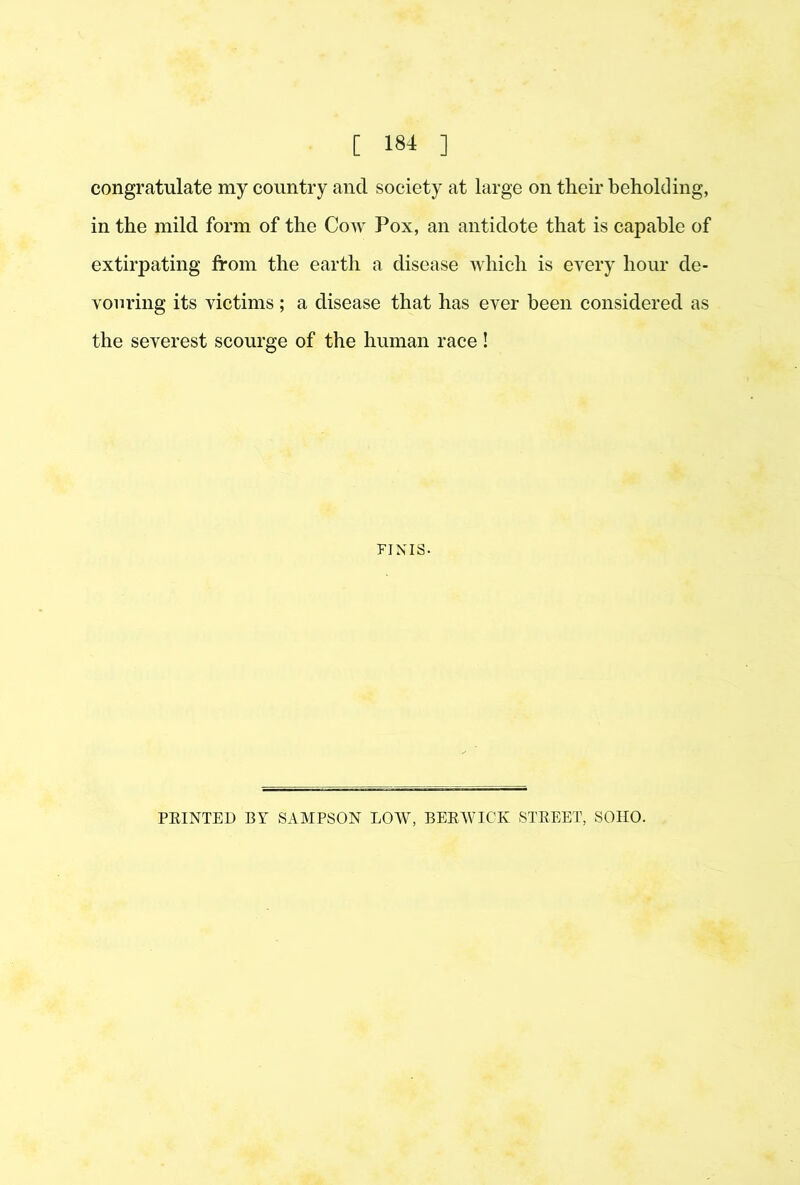 congratulate my country and society at large on their beholding, in the mild form of the Cow Pox, an antidote that is capable of extirpating from the earth a disease which is every hour de- vouring its victims; a disease that has ever been considered as the severest scourge of the human race ! FINIS. FEINTED BY SAMPSON LOW, BEEWICK STEEET, SOHO.