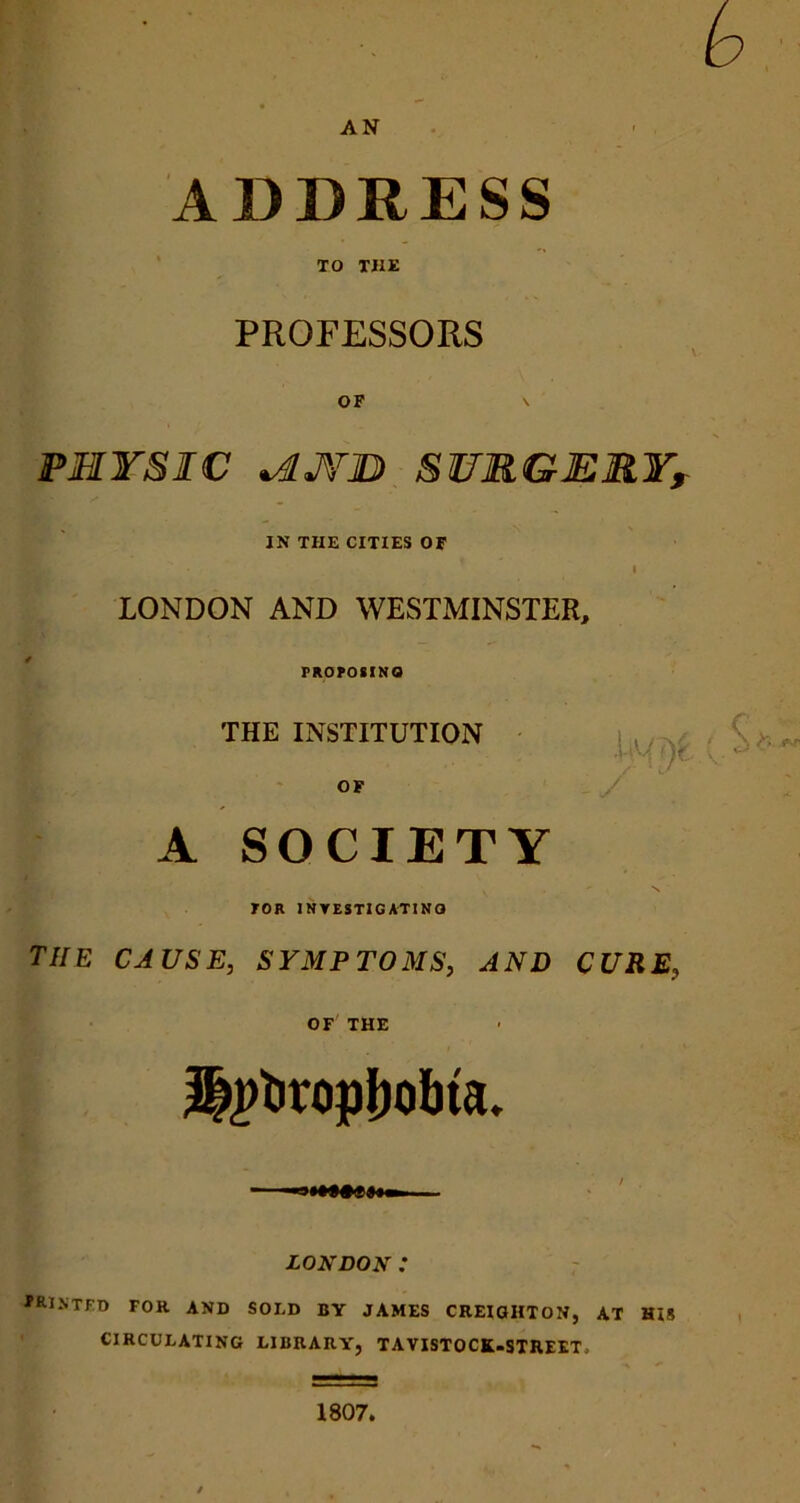 AN ADDRESS TO THE PROFESSORS OF \ PHYSIC tdJ¥H SURGERY, IN THE CITIES OF i LONDON AND WESTMINSTER, PROPOSING THE INSTITUTION OF A SOCIETY TOR INVESTIGATING the cause, symptoms, and cure, OF THE 2||>t>ropboI»a. LONDON : PRINTED FOR and SO ED BY JAMES CREIGHTON, AT HIS CIRCULATING LIBRARY, TAVISTOCK-STREET, 1807.