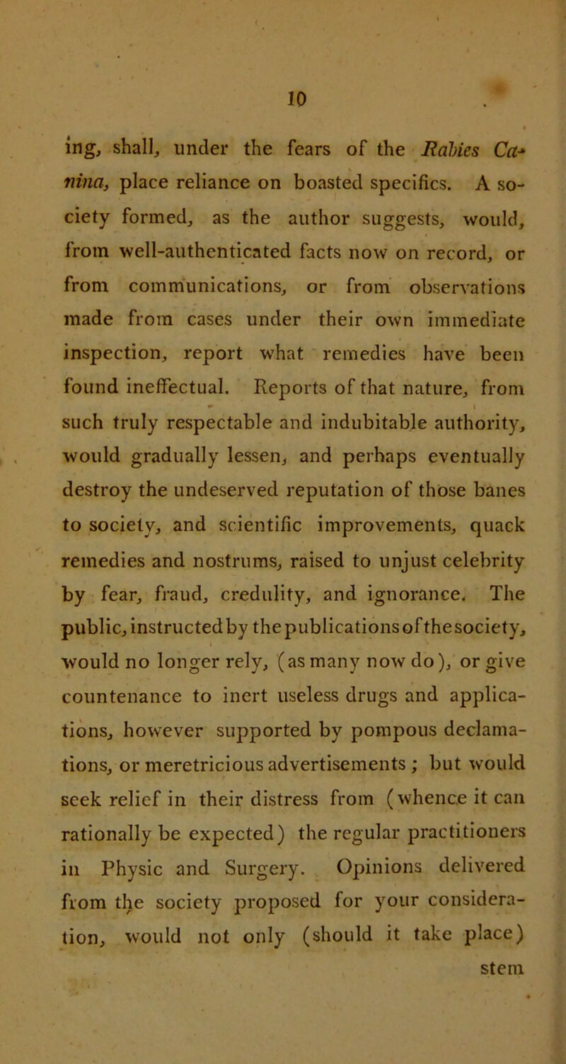 ing, shall, under the fears of the Rabies Ca-» nina, place reliance on boasted specifics. A so- ciety formed, as the author suggests, would, from well-authenticated facts now on record, or from communications, or from observations made from cases under their own immediate inspection, report what remedies have been found ineffectual. Reports of that nature, from i such truly respectable and indubitable authority, would gradually lessen, and perhaps eventually destroy the undeserved reputation of those banes to society, and scientific improvements, quack remedies and nostrums, raised to unjust celebrity by fear, fraud, credulity, and ignorance. The public, instructedby thepublicationsofthesociety, would no longer rely, (asmany now do), or give countenance to inert useless drugs and applica- tions, however supported by pompous declama- tions, or meretricious advertisements ; but would seek relief in their distress from (whence it can rationally be expected) the regular practitioners in Physic and Surgery. Opinions delivered from the society proposed for your considera- tion, would not only (should it take place) stem