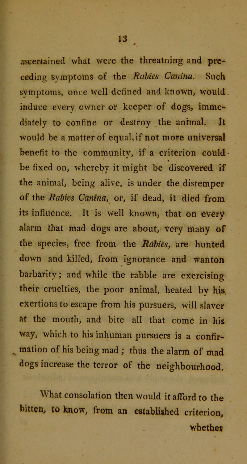 ascertained what were the threatning and pre- ceding Symptoms of the Rabies Canitia. Such symptoms, once well defined and known, would induce every owner or keeper of dogs, imme- diately to confine or destroy the animal. It would be a matter of equal, if not more universal benefit to the community, if a criterion could be fixed on, whereby it might be discovered if the animal, being alive, is under the distemper of the Rabies Canina, or, if dead, it died from its influence. It is well known, that on every alarm that mad dogs are about. Very many of the species, free from the Rabies, are hunted down and killed, from ignorance and wanton barbarity; and while the rabble are exercising their cruelties, the poor animal, heated by his exertions to escape from his pursuers, will slaver at the mouth, and bite all that come in his way, which to his inhuman pursuers is a confir- mation of his being mad ; thus the alarm of mad dogs increase the terror of the neighbourhood. What consolation then would it afford to the bitten, to know, from an established criterion, whether