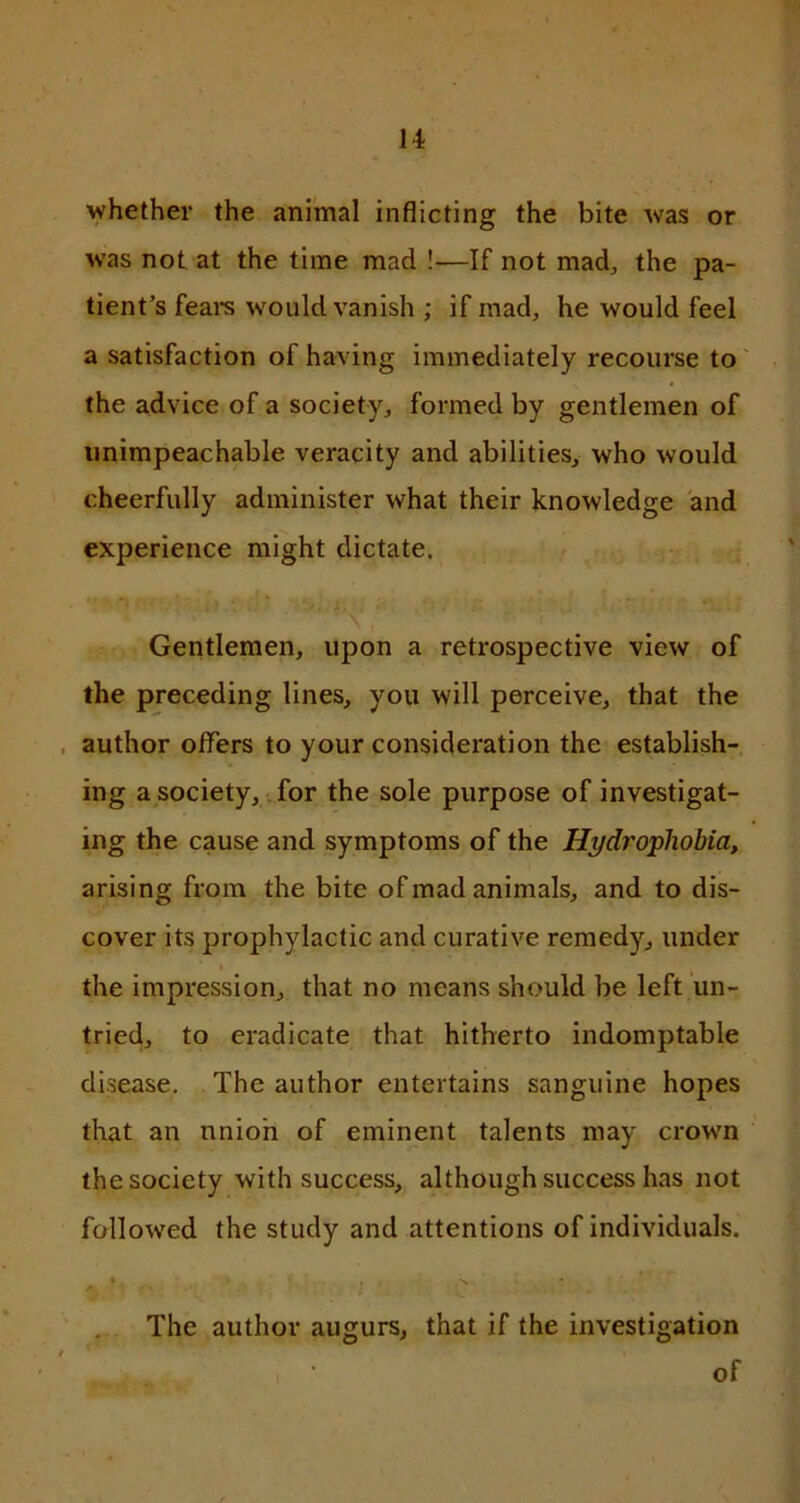 whether the animal inflicting the bite was or w'as not at the time mad !-—If not mad, the pa- tient’s fears would vanish ; if mad, he would feel a satisfaction of having immediately recourse to the advice of a society, formed by gentlemen of unimpeachable veracity and abilities, who would cheerfully administer what their knowledge and experience might dictate. Gentlemen, upon a retrospective view of the preceding lines, you will perceive, that the author offers to your consideration the establish- ing a society, for the sole purpose of investigat- ing the cause and symptoms of the Hydrophobia, arising from the bite of mad animals, and to dis- cover its prophylactic and curative remedy, under the impression, that no means should be left un- tried, to eradicate that hitherto indomptable disease. The author entertains sanguine hopes that an union of eminent talents may crown the society with success, although success has not followed the study and attentions of individuals. ► , . -x * The author augurs, that if the investigation i ' of