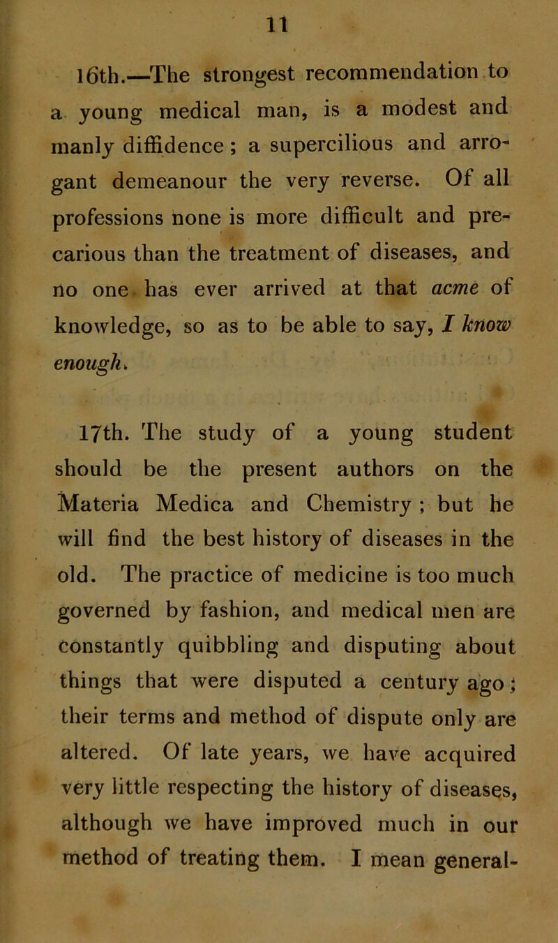 16th.—The strongest recommendation to a young medical man, is a modest and manly diffidence; a supercilious and arro- gant demeanour the very reverse. Of all professions none is more difficult and pre- carious than the treatment of diseases, and no one has ever arrived at that acme of knowledge, so as to be able to say, I know enough„ 17th. The study of a young student should be the present authors on the Materia Medica and Chemistry ; but he will find the best history of diseases in the old. The practice of medicine is too much governed by fashion, and medical men are constantly quibbling and disputing about things that were disputed a century ago; their terms and method of dispute only are altered. Of late years, we have acquired very little respecting the history of diseases, although we have improved much in our method of treating them. I mean general-