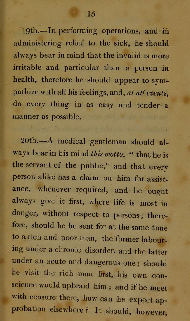 19th.—In performing operations, and in administering relief to the sick, he should always bear in mind that the invalid is more irritable and particular than a person in health, therefore he should appear to sym- pathize with all his feelings, and, at all events, do every thing in as easy and tender a manner as possible. 20th.—A medical gentleman should al- ways bear in his mind this motto, “ that he is the servant of the public,5” and that every person alike has a claim on him for assist- ance, whenever required, and he ought always give it first, where life is most in danger, without respect to persons; there- fore, should he be sent for at the same time to a rich and poor man, the former labour- ing under a chronic disorder, and the latter under an acute and dangerous one; should he visit the rich man first, his own con- science would upbraid him ; and if he meet with censure there, how can he expect ap- probation elsewhere ? It should, however,