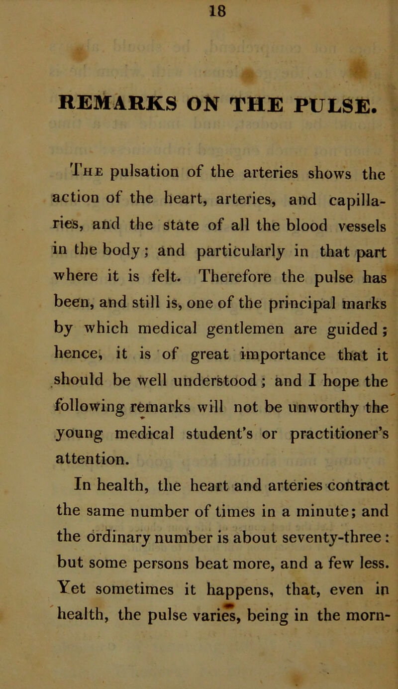 REMARKS ON THE PULSE. The pulsation of the arteries shows the action of the heart, arteries, and capilla- ries, and the state of all the blood vessels in the body; and particularly in that part where it is felt. Therefore the pulse has been, and still is, one of the principal marks by which medical gentlemen are guided ; hence, it is of great importance that it should be well understood; and I hope the following remarks will not be unworthy the young medical student's or practitioner’s attention. In health, the heart and arteries contract the same number of times in a minute; and the ordinary number is about seventy-three : but some persons beat more, and a few less. Yet sometimes it happens, that, even in health, the pulse varies, being in the morn-