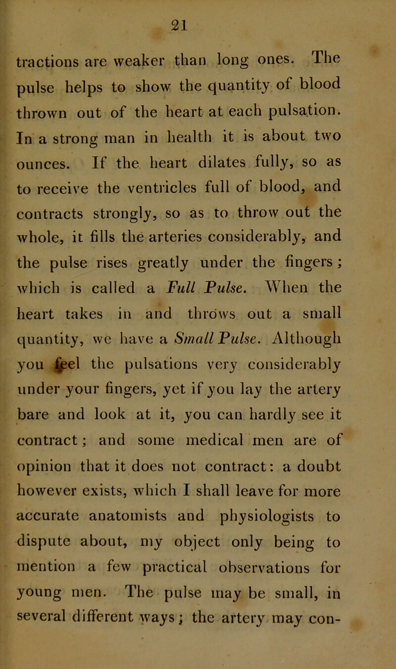 tractions are weaker than long ones. The pulse helps to show the quantity of blood thrown out of the heart at each pulsation. In a strong man in health it is about two ounces. If the heart dilates fully, so as to receive the ventricles full of blood, and contracts strongly, so as to throw out the whole, it fills the arteries considerably, and the pulse rises greatly under the fingers ; which is called a Full Pulse. When the heart takes in and throws out a small quantity, we have a Small Pulse. Although you £eel the pulsations very considerably under your fingers, yet if you lay the artery bare and look at it, you can hardly see it contract; and some medical men are of opinion that it does not contract: a doubt however exists, which I shall leave for more accurate anatomists and physiologists to dispute about, my object only being to mention a few practical observations for young men. The pulse may be small, in several different ways; the artery may con-