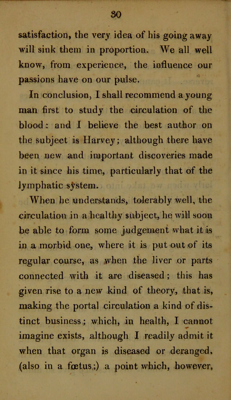 so satisfaction, the very idea of his going away will sink them in proportion. We all well know, from experience, the influence our passions have on our pulse. In conclusion, I shall recommend a young man first to study the circulation of the blood : and I believe the best author on the subject is Harvey; although there have been new and important discoveries made in it since his time, particularly that of the lymphatic system. When he understands, tolerably well, the circulation in a healthy subject, he will soon be able to form some judgement what it is in a morbid one, where it is put out of its regular course, as when the liver or parts connected with it are diseased; this has given rise to a new kind of theory, that is, making the portal circulation a kind of dis- tinct business; which, in health, I cannot imagine exists, although I readily admit it when that organ is diseased or deranged, (also in a foetus,;) a point which, however,