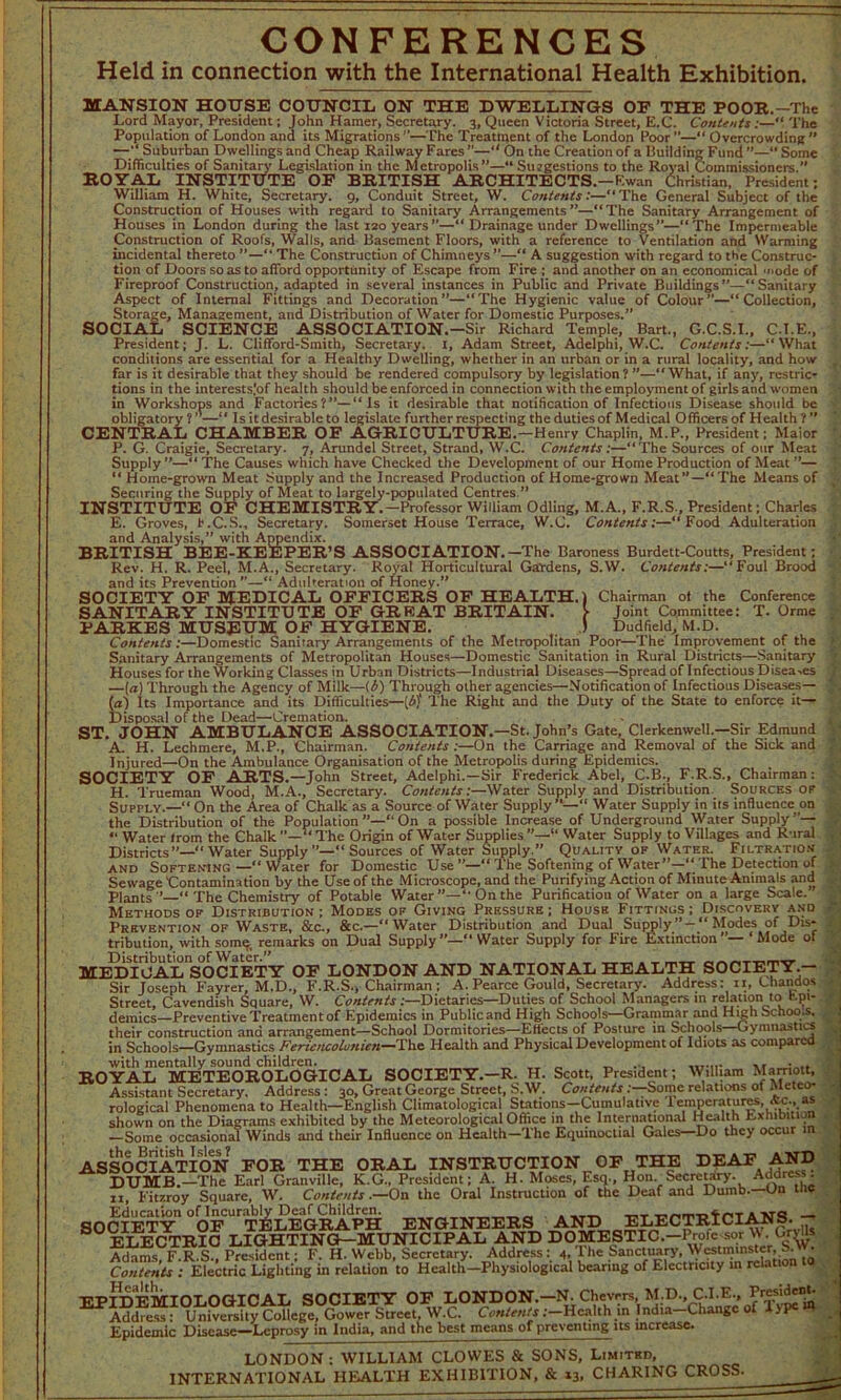 CONFERENCES Held in connection with the International Health Exhibition. MANSION HOUSE COUNCIL ON THE DWELLINGS OF THE POOR.-The Lord Mayor, President; John Hamer, Secretary. 3, Queen Victoria Street, E.C. Contents;—“ The Potmlation of London and its Migrations ’’—The Treatment of the London Poor —“ Overi-mu/Him* ” Population of London and its Migrations’’—The Treatment of the London Poor —“ Overcrowding ’ —’^Suburban Dwellings and Cheap Railway Fares ”—“ On the Creation of a Building Fund ”—“ Some Difficulties of Sanitary Legislation in the Metropolis”—“ Suggestions to the Royal Commissioners.” ROYAL INSTITUTE OF BRITISH ARCHITECTS. —F.wan Christian, President William H. White, Secretary. 9, Conduit Street, W. Contents:—“The General Subject of the Construction of Houses with regard to Sanitary Arrangements”—“The Sanitary Arrangement of Houses in London during the last 120 years”—“ Drainage under Dwellings”—“The Impermeable Construction of Roofs, Walls, and Basement Floors, with a reference to Ventilation and Warming incidental thereto ”—“ The Construction of Chimneys ”—“ A suggestion with regard to the Construc- tion of Doors so as to afford opportunity of Escape from Fire : and another on an economical 'node of Fireproof Construction, adapted in several instances in Public and Private Buildings—“Sanitary Aspect of Internal Fittings and Decoration”—“The Hygienic value of Colour”—“Collection, Storage, Management, and Distribution of Water for Domestic Purposes.” SOCIAL SCIENCE ASSOCIATION.-Sir Richard Temple, Bart., G.C.S.I., C.I.E., President; J. L. Clifford-Smith, Secretary. I, Adam Street, Adelphi, W.C. Contents:—“What conditions are essential for a Healthy Dwelling, whether in an urban or in a rural locality, and how far is it desirable that they should be rendered compulsory by legislation? ”—“What, if any, restric- tions in the interests.'of health should be enforced in connection with the employment of girls and women and Factories?”—“Is it desirable that notification of Infectious Disease should be ' Is it desirable to legislate further respecting the duties of Medical Officers of Health ? ’ AMBER OF AGRICULTURE.-Henry Chaplin, M.P., President; Maior in Workshops an obligatory ? ”—“ I CENTRAL CHAMBER H P. G. Craigie, Secretary. 7, Arundel Street, Strand, W.C. Contents:—“The Sources of our Meat Supply”—“ The Causes which have Checked the Development of our Home Production of Meat ”— “ Home-grown Meat Supply and the Increased Production of Home-grown Meat”—“The Means of Securing the Supply of Meat to largely-populated Centres.” INSTITUTE OF CHEMISTRY.-Professor William Odling, M.A., F.R.S., President; Charles E. Groves, b.C.S., Secretary. Somerset House Terrace, W.C. Contents:—“Food Adulteration and Analysis,” with Appendix. BRITISH BEE-KEEPER’S ASSOCIATION.—The Baroness Burdett-Coutts, President; Rev. H. R. Peel, M.A., Secretary. Royal Horticultural Gardens, S.W. Contents:—“Foul Brood and its Prevention—“ Adulteration of Honey.” SOCIETY OF MEDICAL OFFICERS OF HEALTH.) Chairman of the Conference SANITARY INSTITUTE OF GREAT BRITAIN. > Joint Committee: T. Orme PARKES MUSEUM OF HYGIENE. J Dud field, M.D. Contents:—Domestic Sanitary Arrangements of the Metropolitan Poor—The Improvement of the Sanitary Arrangements of Metropolitan Houses—Domestic Sanitation in Rural Districts—Sanitary Houses for the Working Classes in Urban Districts—Industrial Diseases—Spread ofInfectious Disea.es —(a) Through the Agency of Milk—{/>) Through other agencies—Notification of Infectious Diseases— (a) Its Importance and its Difficulties—[i'i The Right and the Duty of the State to enforce it— Disposal of the Dead—Cremation. ST. JOHN AMBULANCE ASSOCIATION.—St. John’s Gate, Clerkenwell.—Sir Edmund A. H. Lechmere, M.P., Chairman. Contents :—On the Carriage and Removal of the Sick and Injured—On the Ambulance Organisation of the Metropolis during Epidemics. SOCIETY OF ARTS.—John Street, Adelphi.—Sir Frederick Abel, C.B., F.R.S., Chairman: H. Trueman Wood, M.A., Secretary. Contents:—Water Supply and Distribution. Sources of Supply.—“On the Area of Chalk as a Source of Water Supply’—” Water Supply in its influence on the Distribution of the Population On a possible Increase of Underground Water Supply “ Water trom the Chalk”—“The Origin of Water Supplies”—” Water Supply to Villages and Rurs ^P; | .ural Districts”—“ Water Supply ”—“ Sources of Water Supply.” Quality of Water. Filtration and Softening —“ Water for Domestic Use The Softening of Water”—“ The Detection of Sewage Contamination by the Use of the Microscope, and the Purifying Action of Minute Animals and Plants The Chemistry of Potable Water On the Purification of Water on a large Scale. Methods op Distribution ; Modes of Giving Pressure ; House Fittings ; Discovery and Prevention of Waste, &c., &c.—“Water Distribution and Dual Supply ” — “ Modes of Dis* tribution, with some, remarks on Dual Supply “ Water Supply for Fire Extinction ”— ‘ Mode of EDICAL'soCIETY OF LONDON AND NATIONAL HEALTH SOCIETY.— Sir Joseph Fayrer, M.D., F.R.S., Chairman ; A. Pearce Gould, Secretary. Address: 11, Uiandos Street, Cavendish Square, W. Contents .—Dietaries—Duties of School Managers in relation to tpi- - demies—Preventive Treatment of Epidemics in Publicand High Schools—Grammar and High Schools, their construction and arrangement—School Dormitories—Effects of Posture in Schools—Gymnastic 1 in Schools—Gymnastics Fericncolonien—The Health and Physical Development of Idiots as compared with mentally sound children. ■ „ _ _ ... ROYAL METEOROLOGICAL SOCIETY.—R. H. Scott, President; William Marriott, Assistant Secretary. Address : 30, Great George Street, S.W. Contents: Some relations oi i letco* rological Phenomena to Health—English Climatological Stations—Cumulative Iempcratiires, &c., as shown on the Diagrams exhibited by the Meteorological Office in the International Health Exhibition —Some occasional Winds and their Influence on Health—The Equinoctial Gales Do they occur n ASSOCIATION FOR THE ORAL INSTRUCTION OF THE DEAF AND DUMB.—The Earl Granville, K.G., President; A. H. Moses, Esq., Hon Secretary. Addres^ II Fitzroy Square, W. Contents .—On the Oral Instruction of the Deaf and Dumb.—Un me SOCIETY °0ftKeGEAPH ENGINEERS AND ELECTRICIANS. — ELECTRIC LIGHTING—MUNICIPAL AND DOMESTIC.-Profc^or \\. GiyUs Adams F.R.S. President: F. H. Webb, Secretary. Address: 4, I he Sanctuary, Westminster, • Contents ; Electric Lighting in relation to Health—Physiological bearing of Electricity in relation EPIDEMIOLOGICAL SOCIETY OF LONDON.-N,Chevrrs M.D..C.I.E, Address : University College, Gower Street, W.C. Contents .-—Health in India Change of ype Epidemic Disease—Leprosy in India, and the best means of preventing its increase. LONDON : WILLIAM CLOWES & SONS, Limited, INTERNATIONAL HEALTH EXHIBITION, & 13, CHARING CROSS.