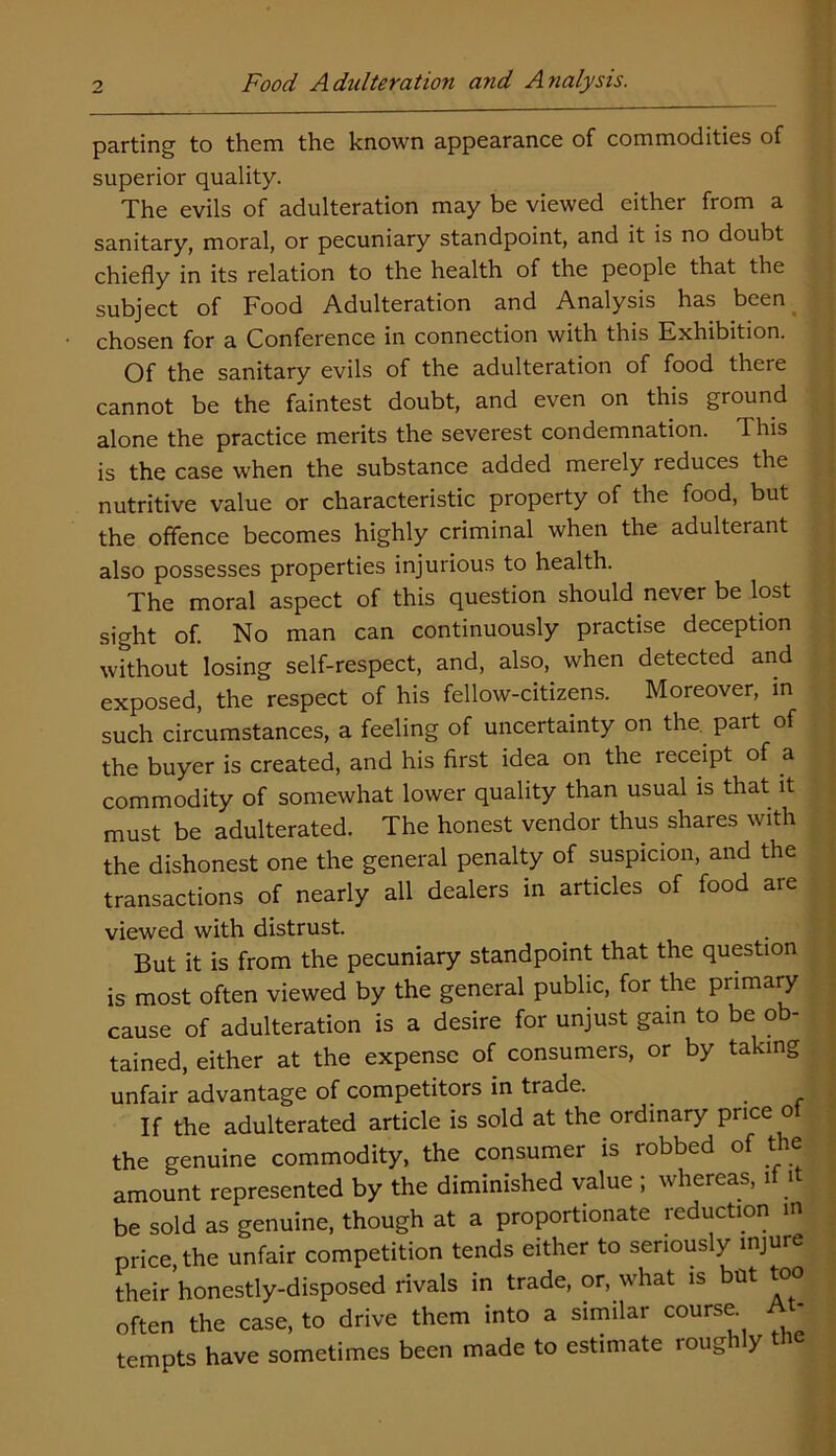 parting to them the known appearance of commodities of superior quality. The evils of adulteration may be viewed either from a sanitary, moral, or pecuniary standpoint, and it is no doubt chiefly in its relation to the health of the people that the subject of Food Adulteration and Analysis has been chosen for a Conference in connection with this Exhibition. Of the sanitary evils of the adulteration of food there cannot be the faintest doubt, and even on this ground alone the practice merits the severest condemnation. This is the case when the substance added merely reduces the nutritive value or characteristic property of the food, but the offence becomes highly criminal when the adulterant also possesses properties injurious to health. The moral aspect of this question should never be lost sight of. No man can continuously practise deception without losing self-respect, and, also, when detected and exposed, the respect of his fellow-citizens. Moreover, in such circumstances, a feeling of uncertainty on the. part of the buyer is created, and his first idea on the receipt of a commodity of somewhat lower quality than usual is that it must be adulterated. The honest vendor thus shares with the dishonest one the general penalty of suspicion, and the transactions of nearly all dealers in articles of food are viewed with distrust. But it is from the pecuniary standpoint that the question is most often viewed by the general public, for the primary cause of adulteration is a desire for unjust gam to be ob- tained, either at the expense of consumers, or by taking unfair advantage of competitors in trade. _ 2 If the adulterated article is sold at the ordinary price ot the genuine commodity, the consumer is robbed of the amount represented by the diminished value ; whereas, 1 1 be sold as genuine, though at a proportionate reduction in price the unfair competition tends either to seriously injure their’honestly-disposed rivals in trade, or, what is but too often the case, to drive them into a similar course. At- tempts have sometimes been made to estimate rough y