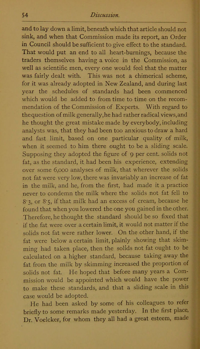 and to lay down a limit, beneath which that article should not sink, and when that Commission made its report, an Order in Council should be sufficient to give effect to the standard. That would put an end to all heart-burnings, because the traders themselves having a voice in the Commission, as well as scientific men, every one would feel that the matter was fairly dealt with. This was not a chimerical scheme, for it was already adopted in New Zealand, and during last year the schedules of standards had been commenced which would be added to from time to time on the recom- mendation of the Commission of Experts. With regard to thequestion of milk generally,he had rather radical views,and he thought the great mistake made by everybody, including analysts was, that they had been too anxious to draw a hard and fast limit, based on one particular quality of milk, when it seemed to him there ought to be a sliding scale. Supposing they adopted the figure of 9 per cent, solids not fat, as the standard, it had been his experience, extending over some 6,000 analyses of milk, that wherever the solids not fat were very low, there was invariably an increase of fat in the milk, and he, from the first, had made it a practice never to condemn the milk where the solids not fat fell to 8'3, or 8*5, if that milk had an excess of cream, because he found that when you lowered the one you gained in the other. Therefore, he thought the standard should be so fixed that if the fat were over a certain limit, it would not matter if the solids not fat were rather lower. On the other hand, if the fat were below a certain limit, plainly showing that skim- ming had taken place, then the solids not fat ought to be calculated on a higher standard, because taking away the fat from the milk by skimming increased the proportion of solids not fat. He hoped that before many years a Com- mission would be appointed which would have the power to make these standards, and that a sliding scale in this case would be adopted. He had been asked by some of his colleagues to refer briefly to some remarks made yesterday. In the first place, Dr. Voelcker, for whom they all had a great esteem, made