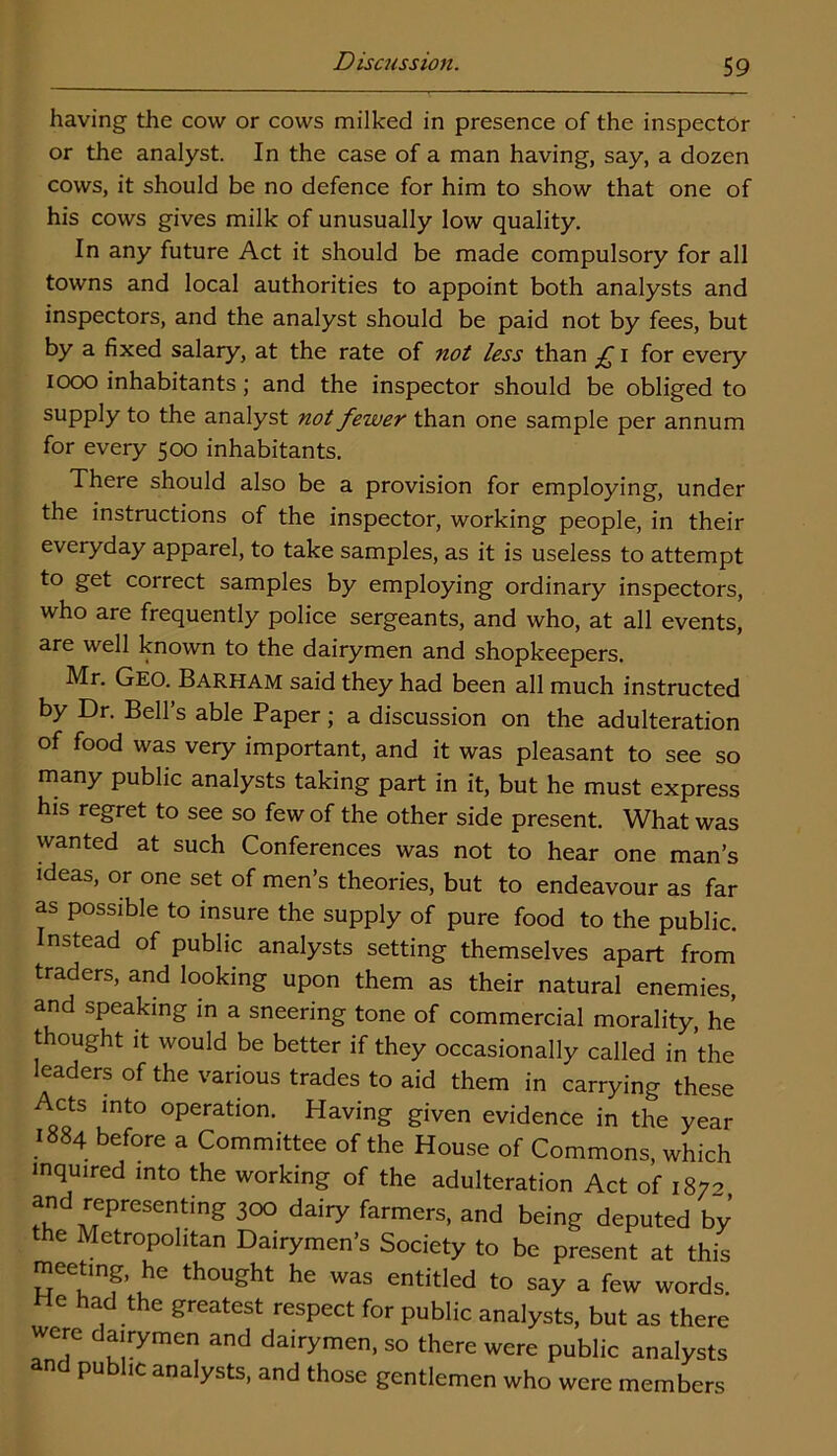 having the cow or cows milked in presence of the inspector or the analyst. In the case of a man having, say, a dozen cows, it should be no defence for him to show that one of his cows gives milk of unusually low quality. In any future Act it should be made compulsory for all towns and local authorities to appoint both analysts and inspectors, and the analyst should be paid not by fees, but by a fixed salary, at the rate of not less than £ i for every 1000 inhabitants; and the inspector should be obliged to supply to the analyst not fewer than one sample per annum for every 500 inhabitants. There should also be a provision for employing, under the instructions of the inspector, working people, in their everyday apparel, to take samples, as it is useless to attempt to get correct samples by employing ordinary inspectors, who are frequently police sergeants, and who, at all events, are well known to the dairymen and shopkeepers. Mr. Geo. Barham said they had been all much instructed by Dr. Bell’s able Paper; a discussion on the adulteration of food was very important, and it was pleasant to see so many public analysts taking part in it, but he must express his regret to see so few of the other side present. What was wanted at such Conferences was not to hear one man’s ideas, or one set of men’s theories, but to endeavour as far as possible to insure the supply of pure food to the public. Instead of public analysts setting themselves apart from traders, and looking upon them as their natural enemies, and speaking in a sneering tone of commercial morality, he thought it would be better if they occasionally called in the leaders of the various trades to aid them in carrying these Acts into operation. Having given evidence in the year 1884 before a Committee of the House of Commons, which inquired into the working of the adulteration Act of 187* and representing 300 dairy farmers, and being deputed by the Metropolitan Dairymen’s Society to be present at this meeting, he thought he was entitled to say a few words. He had the greatest respect for public analysts, but as there were dairymen and dairymen, so there were public analysts and public analysts, and those gentlemen who were members