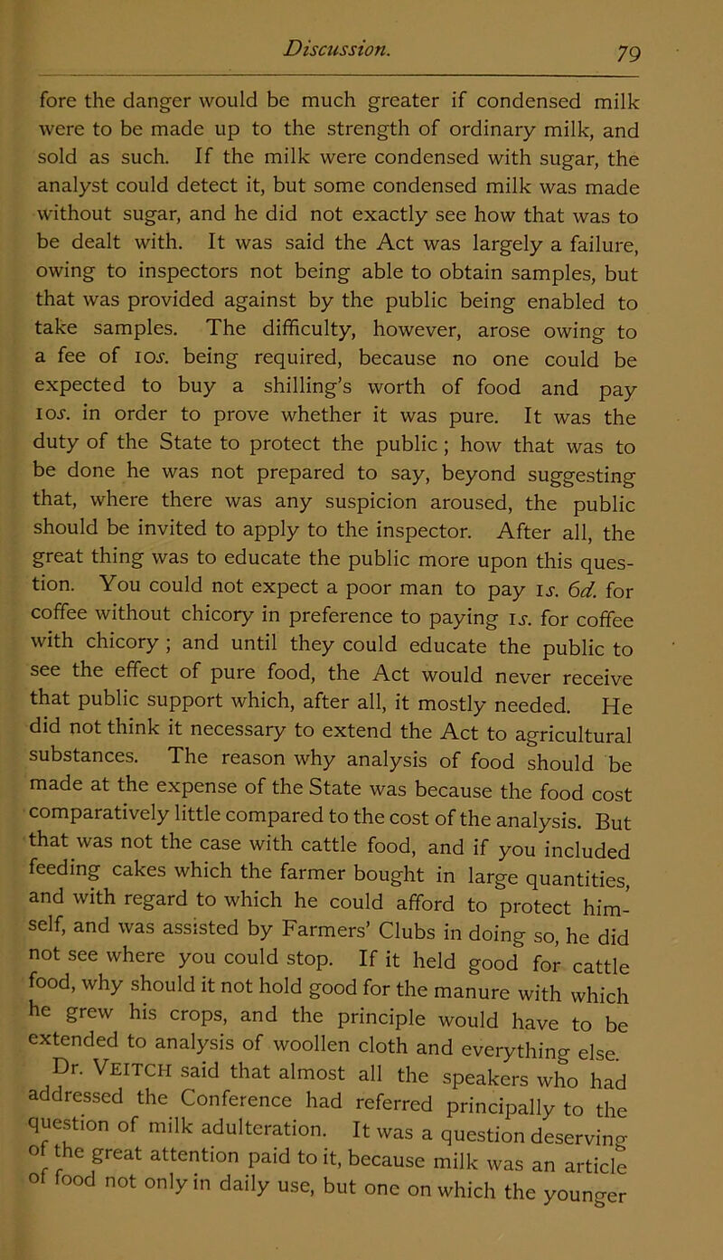 fore the danger would be much greater if condensed milk were to be made up to the strength of ordinary milk, and sold as such. If the milk were condensed with sugar, the analyst could detect it, but some condensed milk was made without sugar, and he did not exactly see how that was to be dealt with. It was said the Act was largely a failure, owing to inspectors not being able to obtain samples, but that was provided against by the public being enabled to take samples. The difficulty, however, arose owing to a fee of io.r. being required, because no one could be expected to buy a shilling’s worth of food and pay ioj-. in order to prove whether it was pure. It was the duty of the State to protect the public; how that was to be done he was not prepared to say, beyond suggesting that, where there was any suspicion aroused, the public should be invited to apply to the inspector. After all, the great thing was to educate the public more upon this ques- tion. You could not expect a poor man to pay is. 6d. for coffee without chicory in preference to paying is. for coffee with chicory ; and until they could educate the public to see the effect of pure food, the Act would never receive that public support which, after all, it mostly needed. He did not think it necessary to extend the Act to agricultural substances. The reason why analysis of food should be made at the expense of the State was because the food cost comparatively little compared to the cost of the analysis. But that was not the case with cattle food, and if you included feeding cakes which the farmer bought in large quantities, and with regard to which he could afford to protect him- self, and was assisted by Farmers’ Clubs in doing so, he did not see where you could stop. If it held good for cattle food, why should it not hold good for the manure with which he grew his crops, and the principle would have to be extended to analysis of woollen cloth and everything else. Dr. Veitch said that almost all the speakers who had addressed the Conference had referred principally to the question of milk adulteration. It was a question deserving of the great attention paid to it, because milk was an article of food not only in daily use, but one on which the younger