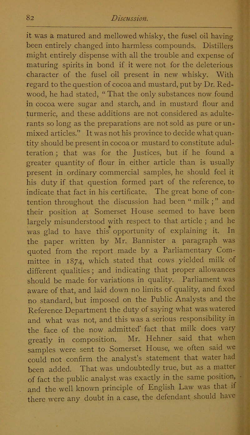 it was a matured and mellowed whisky, the fusel oil having been entirely changed into harmless compounds. Distillers might entirely dispense with all the trouble and expense of maturing spirits in bond if it were not for the deleterious character of the fusel oil present in new whisky. With regard to the question of cocoa and mustard, put by Dr. Red- wood, he had stated, “ That the only substances now found in cocoa were sugar and starch, and in mustard flour and turmeric, and these additions are not considered as adulte- rants so long as the preparations are not sold as pure orun- mixed articles.” It was not his province to decide what quan- tity should be present in cocoa or mustard to constitute adul- teration ; that was for the Justices, but if he found a greater quantity of flour in either article than is usually present in ordinary commercial samples, he should feel it his duty if that question formed part of the reference, to indicate that fact in his certificate. The great bone of con- tention throughout the discussion had been “ milk ; ” and their position at Somerset House seemed to have been largely misunderstood with respect to that article ; and he was glad to have this opportunity of explaining it. In the paper written by Mr. Bannister a paragraph was quoted from the report made by a Parliamentary Com- mittee in 1874, which stated that cows yielded milk of different qualities ; and indicating that proper allowances should be made for variations in quality. Parliament was aware of that, and laid down no limits of quality, and fixed no standard, but imposed on the Public Analysts and the Reference Department the duty of saying what was watered and what was not, and this was a serious responsibility in the face of the now admitted fact that milk does vary greatly in composition. Mr. Hehner said that when samples were sent to Somerset House, we often said we could not confirm the analyst’s statement that water had been added. That was undoubtedly true, but as a matter of fact the public analyst was exactly in the same position, and the well known principle of English Law was that if there were any doubt in a case, the defendant should have