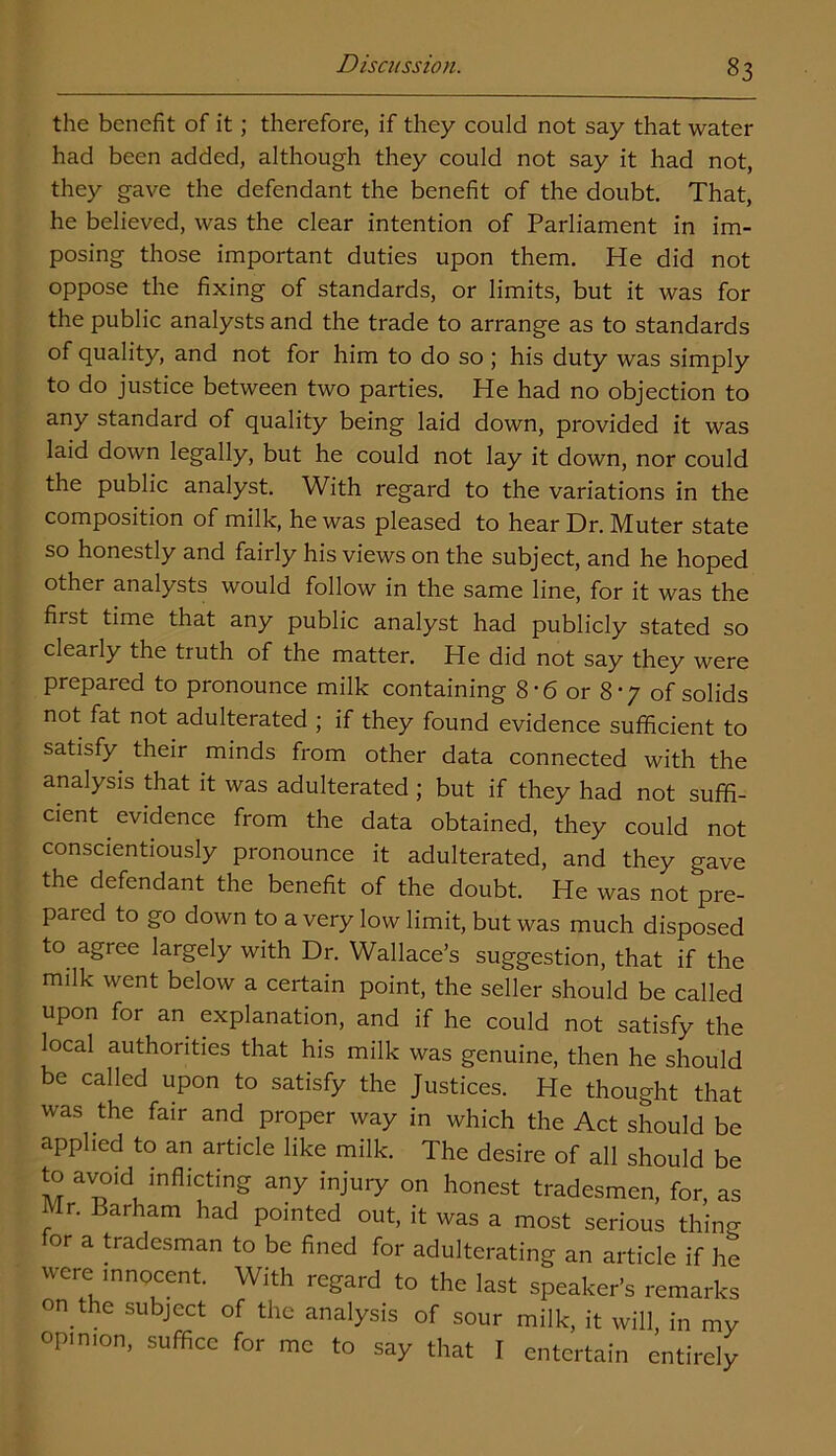 the benefit of it; therefore, if they could not say that water had been added, although they could not say it had not, they gave the defendant the benefit of the doubt. That, he believed, was the clear intention of Parliament in im- posing those important duties upon them. He did not oppose the fixing of standards, or limits, but it was for the public analysts and the trade to arrange as to standards of quality, and not for him to do so ; his duty was simply to do justice between two parties. He had no objection to any standard of quality being laid down, provided it was laid down legally, but he could not lay it down, nor could the public analyst. With regard to the variations in the composition of milk, he was pleased to hear Dr. Muter state so honestly and fairly his views on the subject, and he hoped other analysts would follow in the same line, for it was the fust time that any public analyst had publicly stated so clearly the truth of the matter. He did not say they were prepared to pronounce milk containing 8*6 or 8-7 of solids not fat not adulterated ; if they found evidence sufficient to satisfy their minds from other data connected with the analysis that it was adulterated ; but if they had not suffi- cient evidence from the data obtained, they could not conscientiously pronounce it adulterated, and they gave the defendant the benefit of the doubt. He was not pre- pared to go down to a very low limit, but was much disposed to agree largely with Dr. Wallace’s suggestion, that if the milk went below a certain point, the seller should be called upon for an explanation, and if he could not satisfy the local authorities that his milk was genuine, then he should be called upon to satisfy the Justices. He thought that was the fair and proper way in which the Act should be applied to an article like milk. The desire of all should be to avoid inflicting any injury on honest tradesmen, for, as Mr. Barham had pointed out, it was a most serious thing for a tradesman to be fined for adulterating an article if he were innocent. With regard to the last speaker’s remarks on the subject of the analysis of sour milk, it will, in my opinion, suffice for me to say that I entertain entirely