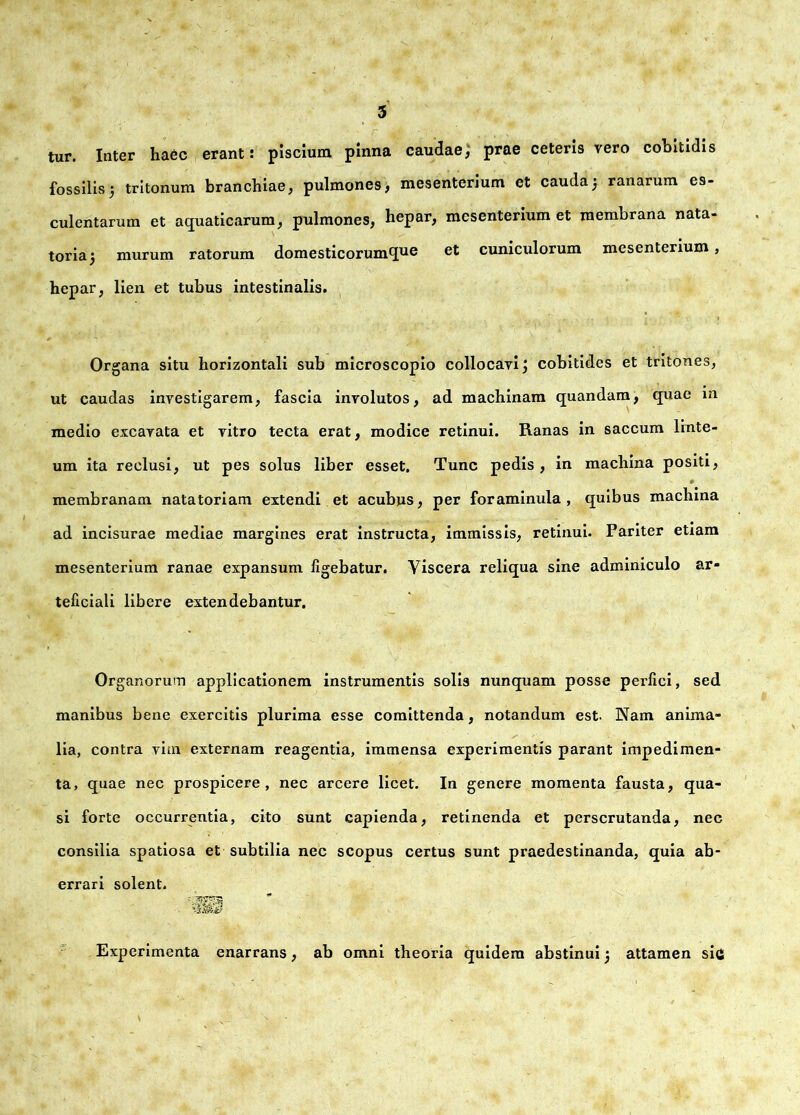 tur. Inter haec erant: piscium pinna caudae, prae ceteris vero cobitidis fossilis5 tritonum branchiae, pulmones, mesenterium et cauda5 ranarum es- culentarum et aquaticarum, pulmones, hepar, mesenterium et membrana nata- toria 5 murum ratorum domesticorumque cuniculorum mesenterium, hepar, lien et tubus intestinalis. Organa situ horizontali sub microscopio collocavi \ cobitides et tritones, ut caudas investigarem, fascia involutos, ad machinam quandam, quae m medio excavata et vitro tecta erat, modice retinui. Ranas in saccum linte- um ita reclusi, ut pes solus liber esset. Tunc pedis , in machina positi, membranam natatoriam extendi et acubus, per foraminula , quibus machina ad incisurae mediae margines erat instructa, immissis, retinui. Pariter etiam mesenterium ranae expansum figebatur. Viscera reliqua sine adminiculo ar- teficiali libere extendebantur. Organorum applicationem instrumentis solis nunquam posse perfici, sed manibus bene exercitis plurima esse comittenda, notandum est. Nam anima- lia, contra vim externam reagentia, immensa experimentis parant impedimen- ta, quae nec prospicere, nec arcere licet. In genere momenta fausta, qua- si forte occurrentia, cito sunt capienda, retinenda et perscrutanda, nec consilia spatiosa et subtilia nec scopus certus sunt praedestinanda, quia ab- errari solent. Experimenta enarrans, ab omni theoria quidem abstinui j attamen sic