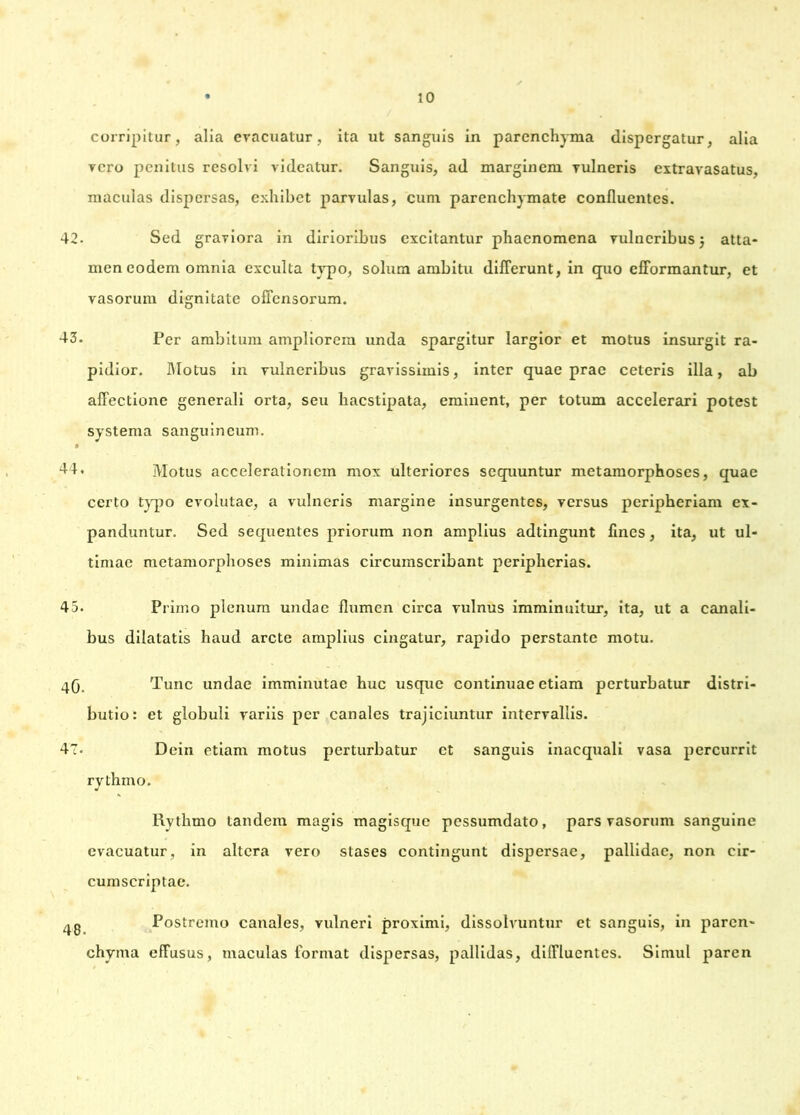 corripitur, alia evacuatur, ita ut sanguis in parenchyma dispergatur, alia vero penitus resolvi videatur. Sanguis, ad marginem vulneris extravasatus, maculas dispersas, exhibet parvulas, cum parenchymate confluentes. 42. Sed graviora in dirioribus excitantur phaenomena vulneribus j atta- men eodem omnia exculta typo, solum ambitu differunt, in quo efformantur, et vasorum dignitate offensorum. 43. Per ambitum ampliorem unda spargitur largior et motus insurgit ra- pidior. Motus in vulneribus gravissimis, inter quae prae ceteris illa, ab affectione generali orta, seu haestipata, eminent, per totum accelerari potest systema sanguineum. 44. Motus accelerationem mox ulteriores sequuntur metamorphoses, quae certo typo evolutae, a vulneris margine insurgentes, versus peripheriam ex- panduntur. Sed sequentes priorum non amplius adtingunt fines, ita, ut ul- timae metamorphoses minimas circumscribant peripherias. 45. Primo plenum undae flumen circa vulnus imminuitur, ita, ut a canali- bus dilatatis haud arcte amplius cingatur, rapido perstante motu. 40. Tunc undae imminutae huc usque continuae etiam perturbatur distri- butio: et globuli variis per canales trajiciuntur intervallis. 47- Dein etiam motus perturbatur et sanguis inaequali vasa percurrit rythmo. Rvthmo tandem magis magisque pessumdato, pars vasorum sanguine evacuatur, in altera vero stases contingunt dispersae, pallidae, non cir- cumscriptae. Postremo canales, vulneri proximi, dissolvuntur et sanguis, in paren- chyma effusus, maculas format dispersas, pallidas, diffluentes. Simul paren