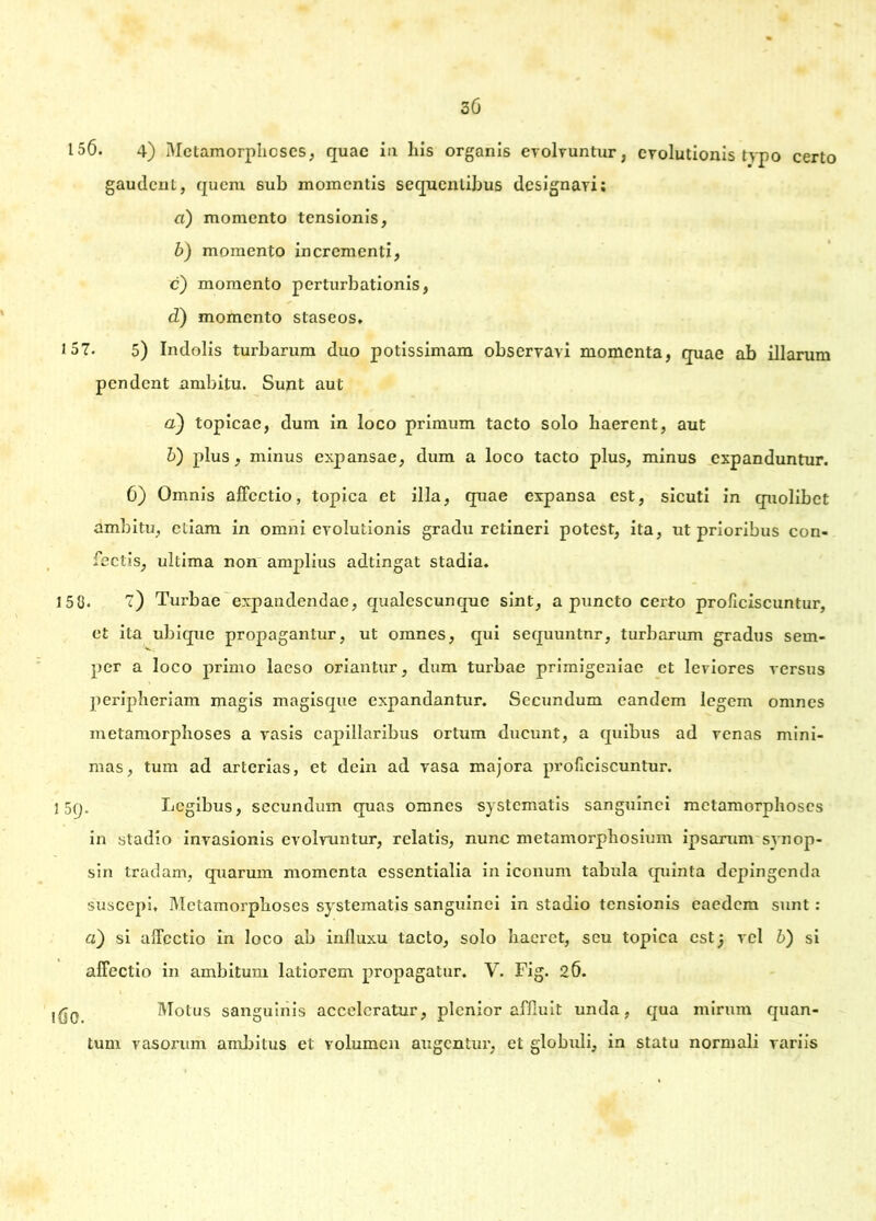 30 156. 4) Metamorphoses, quae ia his organis evolvuntur, evolutionis typo certo gaudent, quem sub momentis sequentibus designavi; a) momento tensionis, b) momento incrementi, c) momento perturbationis, d) momento staseos. 157. 5) Indolis turbarum duo potissimam observavi momenta, quae ab illarum pendent ambitu. Sunt aut a) topicae, dum in loco primum tacto solo haerent, aut b) plus, minus expansae, dum a loco tacto plus, minus expanduntur. 6) Omnis affectio, topica et illa, quae expansa est, sicuti in quolibet ambitu, etiam in omni evolutionis gradu retineri potest, ita, ut prioribus con- fectis, ultima non amplius adtingat stadia. 150. 7) Turbae expandendae, qualescunque sint, a puncto certo proficiscuntur, et ita ubique propagantur, ut omnes, qui sequuntnr, turbarum gradus sem- per a loco primo laeso oriantur, dum turbae primigeniae et leviores versus peripheriam magis magisque expandantur. Secundum eandem legem omnes metamorphoses a vasis capillaribus ortum ducunt, a quibus ad venas mini- mas, tum ad arterias, et dein ad vasa majora proficiscuntur. 15(j. Legibus, secundum quas omnes systematis sanguinei metamorphoses in stadio invasionis evolvuntur, relatis, nunc metamorphosium ipsarum synop- sin tradam, quarum momenta essentialia in iconum tabula quinta depingenda suscepi. Metamorphoses systematis sanguinei in stadio tensionis eaedem sunt : a) si affectio in loco ab influxu tacto, solo haeret, seu topica estj vel b) si affectio in ambitum latiorem propagatur. V. Fig. 26. Motus sanguinis acceleratur, plenior affluit unda, qua mirum quan- tum vasorum ambitus et volumen augentur, et globuli, in statu normali variis