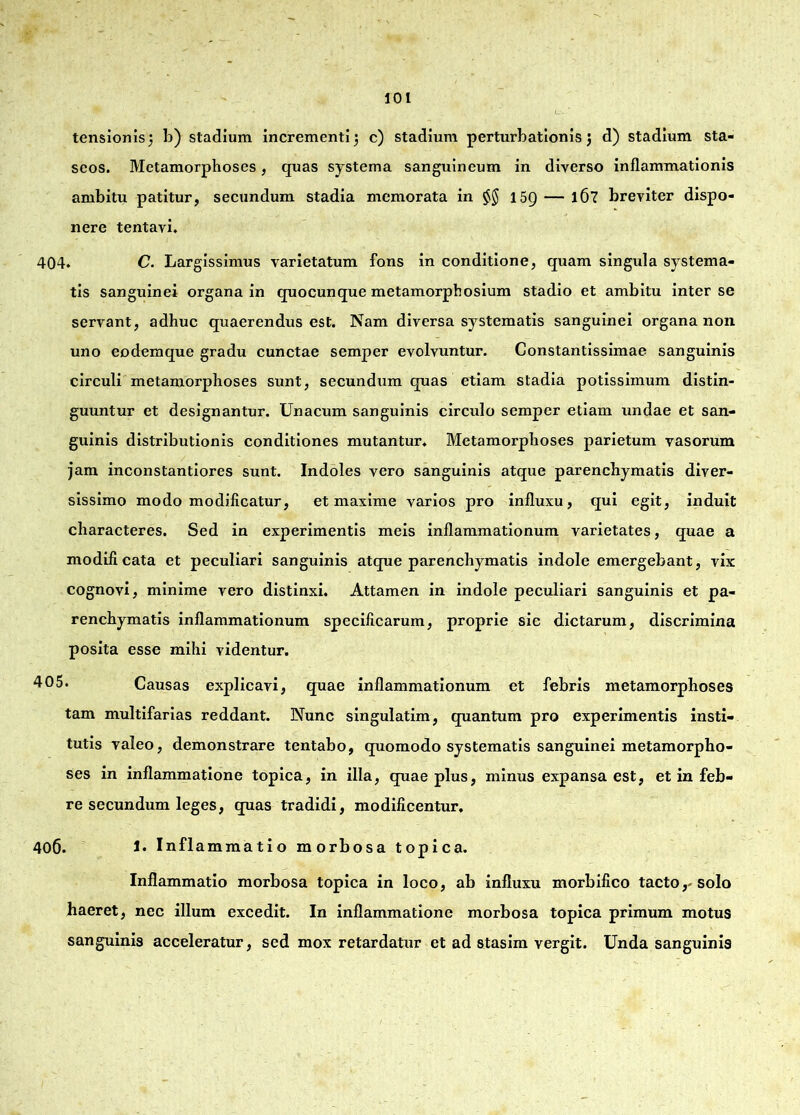 tensionis 3 b) stadium incrementi 3 c) stadium perturbationis 3 d) stadium sta- seos. Metamorphoses, quas systema sanguineum in diverso inflammationis ambitu patitur, secundum stadia memorata in $$ 15Q — 167 breviter dispo- nere tentavi. 404. C. Largissimus varietatum fons in conditione, quam singula systema- tis sanguinei organa in quocunque metamorphosium stadio et ambitu inter se servant, adhuc quaerendus est. Nam diversa systematis sanguinei organa non uno eodemque gradu cunctae semper evolvuntur. Gonstantissimae sanguinis circuli metamorphoses sunt, secundum quas etiam stadia potissimum distin- guuntur et designantur. Unacum sanguinis circulo semper etiam undae et san- guinis distributionis conditiones mutantur. Metamorphoses parietum vasorum jam inconstantiores sunt. Indoles vero sanguinis atque parenchymatis diver- sissimo modo modificatur, et maxime varios pro influxu, qui egit, induit characteres. Sed in experimentis meis inflammationum varietates, quae a modificata et peculiari sanguinis atque parenchymatis indole emergebant, vix cognovi, minime vero distinxi. Attamen in indole peculiari sanguinis et pa- renchymatis inflammationum specificarum, proprie sic dictarum, discrimina posita esse mihi videntur. 405. Causas explicavi, quae inflammationum et febris metamorphoses tam multifarias reddant. Nunc singulatim, quantum pro experimentis insti- tutis valeo, demonstrare tentabo, quomodo systematis sanguinei metamorpho- ses in inflammatione topica, in illa, quae plus, minus expansa est, et in feb- re secundum leges, quas tradidi, modificentur. 406. 1. Inflammatio morbosa topica. Inflammatio morbosa topica in loco, ab influxu morbifico tacto,-solo haeret, nec illum excedit. In inflammatione morbosa topica primum motus sanguinis acceleratur, sed mox retardatur et ad stasim vergit. Unda sanguinis