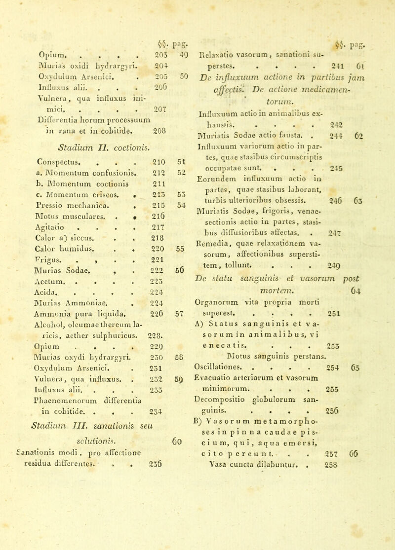 Opium. .... 203 49 Murias oxidi hydrargyri. 204 Oxydulum Arsenici. . 205 50 Influxus alii. Vulnera, qua influxus ini- 206 mici, .... 207 Differentia horum processuum in rana et in cobitide. 208 Stadium 11. coctionis. Conspectus, ... 210 51 a. Momentum confusionis. 212 52 b. Momentum coctionis 211 c. Momentum criseos. . 213 53 Pressio mechanica. , 215 54 Motus musculares. . • 216 Agitatio .... 217 Calor a) siccus. . . 218 Calor humidus. . , 220 55 Frigus. . > 221 Murias Sodae. , 222 50 Acetum 223 Acida. .... 224 Murias Arnmoniae. . 224 Ammonia pura liquida. Alcohol, oleumae thereum la- 220 57 ricis, aether sulphuricus. 228. Opium .... 22Q Murias oxydi hydrargyri. 230 58 Oxydulum Arsenici. . 231 Vulnera, qua influxus. 232 59 Influxus alii. . . Phaenomenorum differentia 233 in cobitide. . , 234 Stadium III. sanationis seu solutionis. anationis modi, pro affectione 6o residua differentes. , , 236 Relaxatio vasorum, sanationi su- perstes. . ♦ 241 Gl De injluxuum actione in partibus jam affectis! Dc actione medicamen- torum. Influxuum actio in animalibus ex- haustis. .... 242 Muriatis Sodae actio fausta. . 244 02 Influxuum variorum actio in par- tes, quae stasibus circumscriptis occupatae sunt. . . . . 245 Eorundem influxuum actio in partes, quae stasibus laborant, turbis ulterioribus obsessis. 240 03 Muriatis Sodae, frigoris, venae- sectionis actio in partes, stasi- bus diffusioribus affectas. . 247 Remedia, quae relaxationem va- sorum, affectionibus supersti- tem, tollunt. . . . 249 De statu sanguinis et vasorum post mortem. 64 Organorum vita propria morti superest 251 A) Status sanguinis et va- sorum in animalibus, vi enecatis. . . . 253 Motus sanguinis perstans. Oscillationes. .... 254 65 Evacuatio arteriarum et vasorum minimorum. . . . 255 Decompositio globulorum san- guinis. .... 256 B) Vasorum metamorpho- ses in pinna caudae pis- cium, qui, aqua emersi, cito pereunt, . . 257 06 Vasa cuncta dilabuntur. . 258