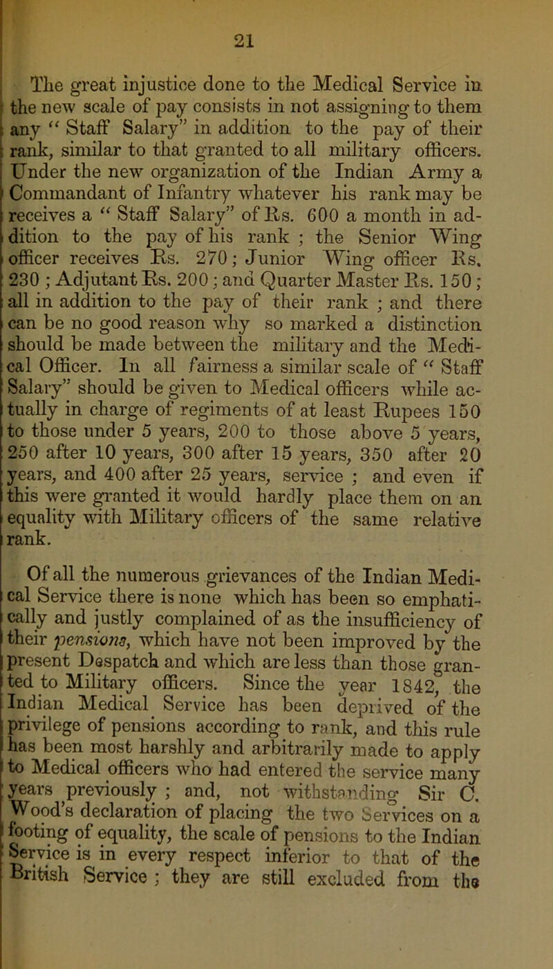 The great injustice done to the Medical Service in the new scale of pay consists in not assigningto them any “ Staff Salary” in addition to the pay of their rank, similar to that granted to all military officers. Under the new organization of the Indian Army a Commandant of Infantry whatever his rank may be receives a “ Staff Salary” of Us. 600 a month in ad- dition to the pay of his rank ; the Senior Wing officer receives Us. 270; Junior Wing officer Ks. 230 ; Adjutant Es. 200; and Quarter Master Es. 150; all in addition to the pay of their rank ; and there can be no good reason why so marked a distinction should be made between the military and the Medi- cal Officer. In all fairness a similar scale of “ Staff Salary” should be given to Medical officers while ac- tually in charge of regiments of at least Kupees 150 to those under 5 years, 200 to those above 5 years, 250 after 10 years, 300 after 15 years, 350 after 20 years, and 400 after 25 years, service ; and even if this were granted it would hardly place them on an equality with Military officers of the same relative rank. Of all the numerous grievances of the Indian Medi- cal Service there is none which has been so emphati- cally and justly complained of as the insufficiency of their pensions, which have not been improved by the present Despatch and which are less than those gran- ted to Military officers. Since the year 1842, the Indian Medical Service has been deprived of the privilege of pensions according to rank, and this rule has been most harshly and arbitrarily made to apply to Medical officers who had entered the service many years previously ; and, not withstanding Sir C. Wood’s declaration of placing the two Services on a footing of equality, the scale of pensions to the Indian Service is in every respect inferior to that of the British Service ; they are still excluded from the