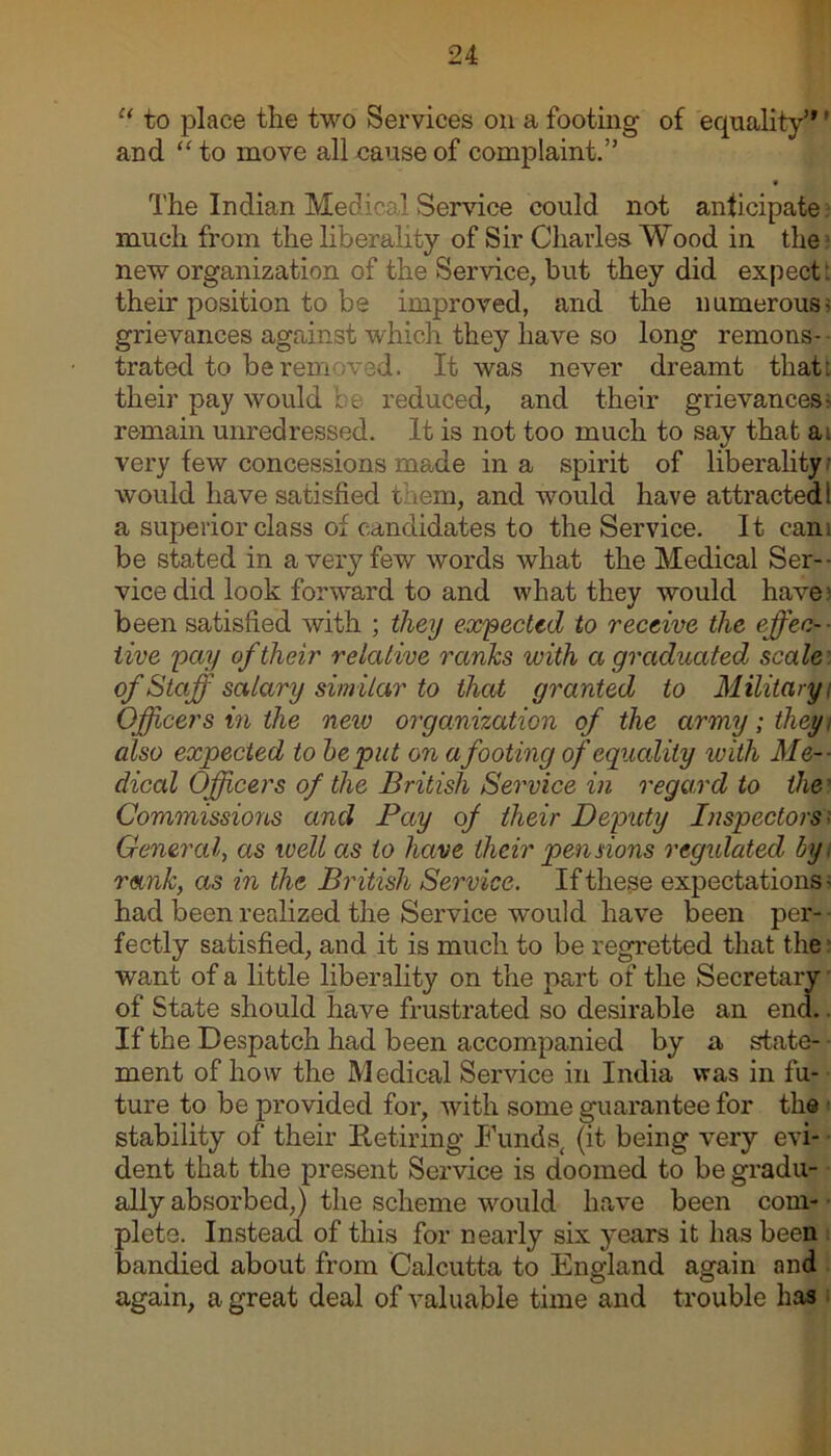 “ to place the two Services on a footing of equality1*' and “ to move all cause of complaint.” The Indian Medical Service could not anticipate much from the liberality of Sir Charles Wood in the new organization of the Service, but they did expect: their position to be improved, and the numerous' grievances against which they have so long remons- trated to berem ved. It was never dreamt that: their pay would be reduced, and their grievances-, remain unredressed. It is not too much to say that a. very few concessions made in a spirit of liberality would have satisfied them, and would have attracted! a superior class of candidates to the Service. It cam be stated in a very few words what the Medical Ser- vice did look forward to and what they would have1 been satisfied with ; they expected to receive the effec- ■ live pay of their relative ranks with a graduated scale of Staff salary simitar to that granted to Military; Officers in the new organization of the army; they also expected to be put on a footing of equality with Me- dical Officers of the British Service in regard to the? Commissions and Pay of their Deputy Inspectors General., as well as to have their pennons regulated by. rank, as in the British Service. If these expectations • had been realized the Service would have been per- fectly satisfied, and it is much to be regretted that the want of a little liberality on the part of the Secretary | of State should have frustrated so desirable an end. If the Despatch had been accompanied by a state- ment of how the Medical Service in India was in fu- ture to be provided for, with some guarantee for the stability of their Retiring Funds, (it being very evi- dent that the present Service is doomed to be gradu- ally absorbed,) the scheme would have been com- plete. Instead of this for nearly six years it has been bandied about from Calcutta to England again and again, a great deal of valuable time and trouble has