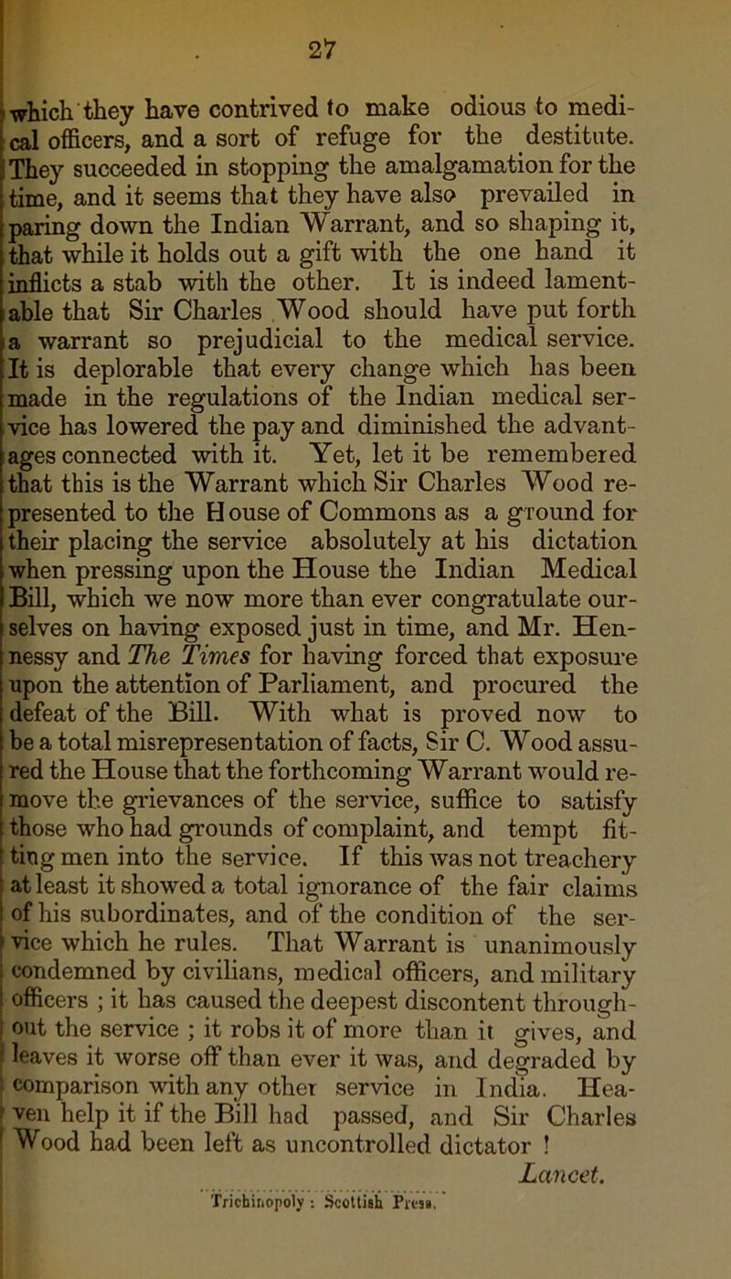 which they have contrived to make odious to medi- cal officers, and a sort of refuge for the destitute. They succeeded in stopping the amalgamation for the time, and it seems that they have also prevailed in paring down the Indian Warrant, and so shaping it, that while it holds out a gift with the one hand it inflicts a stab with the other. It is indeed lament- able that Sir Charles Wood should have put forth a warrant so prejudicial to the medical service. It is deplorable that every change which has been made in the regulations of the Indian medical ser- vice has lowered the pay and diminished the advant- ages connected with it. Yet, let it be remembered that this is the Warrant which Sir Charles Wood re- presented to the H ouse of Commons as a ground for their placing the service absolutely at his dictation when pressing upon the House the Indian Medical Bill, which we now more than ever congratulate our- selves on having exposed just in time, and Mr. Hen- nessy and The Times for having forced that exposure upon the attention of Parliament, and procured the defeat of the Bill. With what is proved now to be a total misrepresentation of facts, Sir C. Wood assu- red the House that the forthcoming Warrant would re- move the grievances of the service, suffice to satisfy those who had grounds of complaint, and tempt fit- ting men into the service. If this was not treachery at least it showed a total ignorance of the fair claims of his subordinates, and of the condition of the ser- vice which he rules. That Warrant is unanimously condemned by civilians, medical officers, and military officers ; it has caused the deepest discontent through- out the service ; it robs it of more than it gives, and leaves it worse off than ever it was, and degraded by : comparison with any other service in India. Hea- i ven help it if the Bill had passed, and Sir Charles Wood had been left as uncontrolled dictator ! Lancet. Trichiriopoly Scottish Pres*.