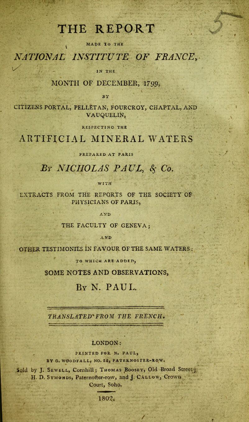 THE REPORT vr MADE TO THE NATIONAL INSTITUTE OF FRANCE, 4 U ^ IN THE MONTH OF DECEMBER, 1799, BV ... ' '' :■ - ' , I CITIZENS PORTAL, PELLETAN, FOURCROY, CHAPTAL, AND VAUQUELIN, RESPECTING THE ARTIFICIAL MINERAL WATERS PREPARED AT PARIS By NICHOLAS PAUL, 4’ Co. WITH EXTRACTS FROM THE REPORTS OF THE SOCIETY OF PHYSICIANS OF PARIS, ' ' AND THE FACULTY OF GENEVA j AND OTHER TESTIMONIES IN FAVOUR OF THE SAME WATERS 4 TO WHICH ARE ADDED, SOME NOTES AND OBSERVATIONS, By N. PAUL. TRANSLATED'FROM THE FRENCH. LONDON: PRINTED FOR N. PAUL, BY G. W0ODFALL, NO. 2.2, PATERNOS TER-RO/W. Sold by J. Sewell, Cornhill; Thomas Boosey, Old Broad Street jj H. D. Symonds, Paternofter-row, and J. Callow, Crown Court, Soho. 1802, / /