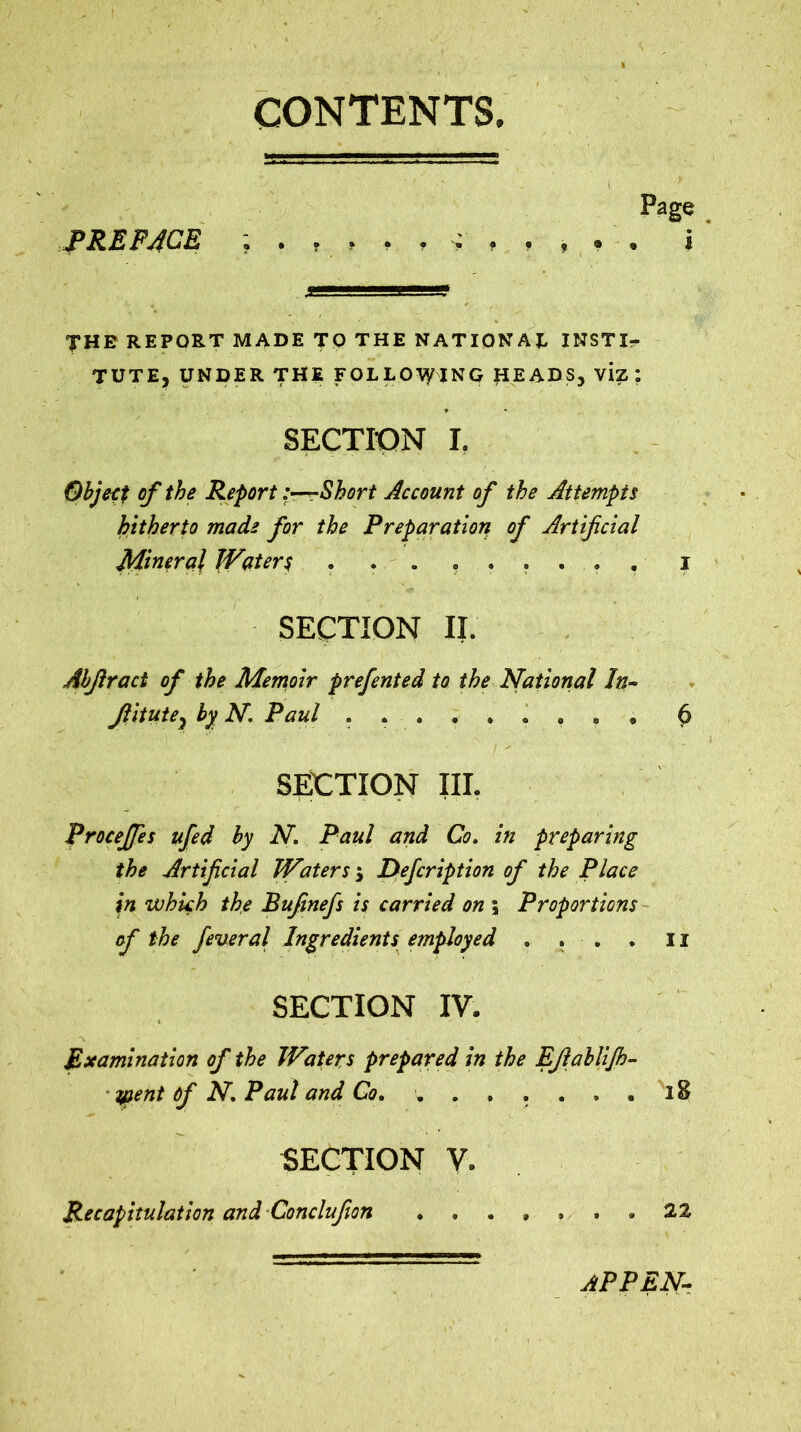 CONTENTS. Page PREPACK i THE REPORT MADE TO THE NATIONAE INSTI- TUTE, UNDER THE FOLLOVyING J1EADS, viz ; SECTION I. Object of the Report-Short Account of the Attempts hitherto made for the Preparation of Artificial Mineral Waters ......... i SECTION II. Abjlract of the Memoir prefented to the National In- Jlitute? by N. Paul , . ^ SECTION III. Proceffes ufed by N. Paul and Co. in preparing the Artificial Waters $ Defcription of the Place in which the Bufinefs is carried on ; Proportions of the fever al Ingredients employed . . . . u SECTION IV. * * Examination of the Waters prepared in the EJlabliJh- ypent Of N. Paul and Co. ....... l 8 SECTION V. Recapitulation and Conclufion ....... 22 APPEN-