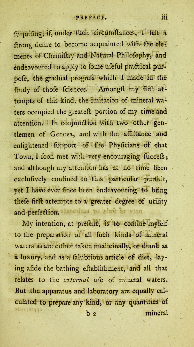 furprifing, if, under fuch circumftances, I felt a ftrong delire to become acquainted with the ele- ments of Chemiftry and Natural Philofophy, and endeavoured to apply to fome ufeful pra&icai pur- pofe, the gradual progrefs which I made in the ftudy of thofe fciences. Amongll my firft at- tempts of this kind, the imitation of mineral wa- ters occupied the greateft portion of my time and attention. In cdnjunftion with two other gen- tlemen of Geneva, and with the afliftance and enlightened fupport of the Phylicians of that Town, I foon met with very encouraging fuccefsi and although my attention has at no time been exciuliveiy confined to this particular purfuit, yet I have ever fince been endeavouring to bring thefe firft attempts to a greater degree of utility and perfe&ion. My intention, at prefent, is to confine myfelf to the preparation of all fuch kinds of mineral waters as are either taken medicinally, or drank as a luxury, and as a falubrious article of diet, lay- ing afide the bathing eftablifhment, and all that relates to the external ufe of mineral waters. But the apparatus and laboratory are equally cal- culated to prepare any kind, or any quantities of