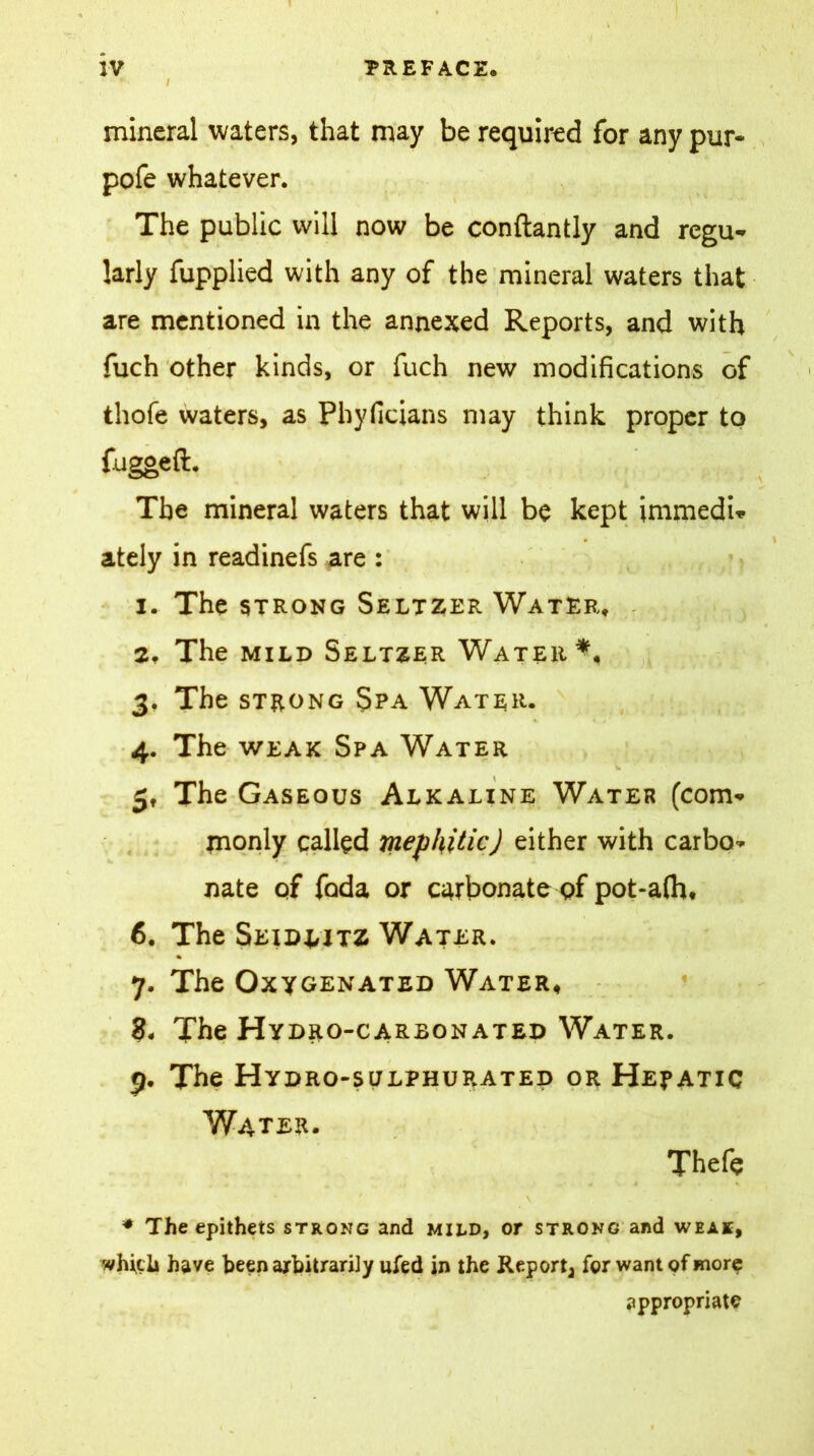 / mineral waters, that may be required for any pur* pofe whatever. The public will now be conftantly and regu* larly fupplied with any of the mineral waters that are mentioned in the annexed Reports, and with fuch other kinds, or fuch new modifications of thofe waters, as Phyficians may think proper to fugged. The mineral waters that will be kept immedi* ately in readinefs are : 1. The strong Seltzer Water, 2. The mild Seltzer Water*, 3. The strong Spa Water. 4. The weak Spa Water 5. The Gaseous Alkaline Water (com* monly called mephitic) either with carbo* nate of foda or carbonate of pot-aftw 6. The Seidljtz Water. 7. The Oxygenated Water, 8® The Hydro-carbonated Water. 9. The Hydro-sulphurated or Hej»atic Water. Thefe \ ♦ The epithets strong and mild, or strong and weak, which have been arbitrarily ufed in the Report^ for want of more appropriate