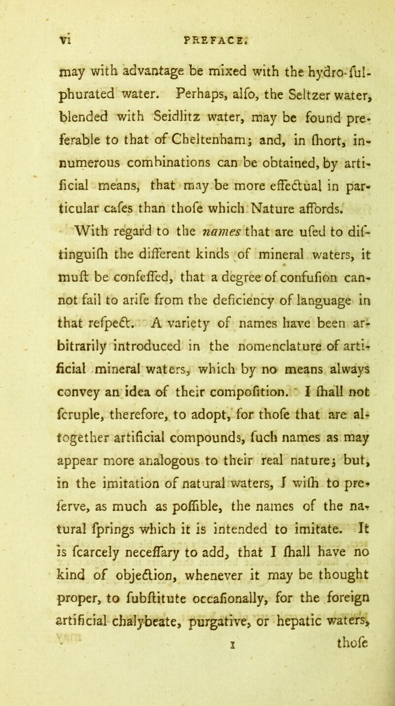 may with advantage be mixed with the hydro-fuS- phurated water. Perhaps, alfo, the Seltzer water, blended with Seidlitz water, may be found pre- ferable to that of Cheltenham; and, in fhort, in- numerous combinations can be obtained, by arti- ficial means, that may be more effectual in par- ticular cafes than thofe which Nature affords. With regard to the names that are ufed to dif- tinguifh the different kinds of mineral waters, it muff be confeffed, that a degree of confufion can- not fail to arife from the deficiency of language in that refpedt. A variety of names have been ar- bitrarily introduced in the nomenclature of arti-* ficial mineral waters, which by no means always convey an idea of their compofition.  I (hall not fcruple, therefore, to adopt, for thofe that are al- together artificial compounds, fuch names as may appear more analogous to their real nature; but, in the imitation of natural waters, J with to pre- ferve, as much as pofiible, the names of the na«? tural fprings which it is intended to imitate. It is fcarcely neceffary to add, that I fhali have no kind of objedlion, whenever it may be thought proper, to fubftitute occafionally, for the foreign artificial chalybeate, purgative, or hepatic waters, *' i thofe