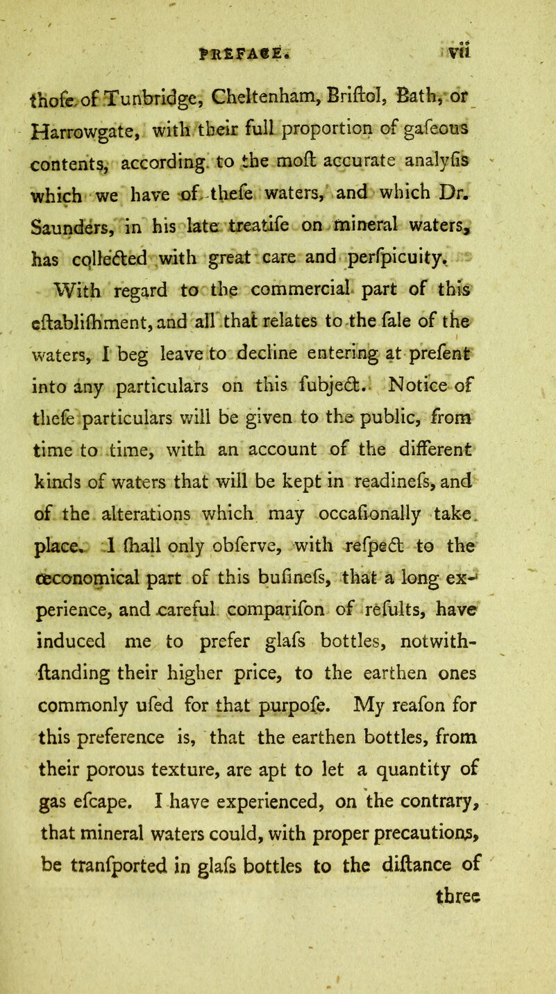 thofe. of Tunbridge, Cheltenham, Briftol, Bath, or Harrowgate, with their full proportion of gafeous contents, according to the mod accurate analyfis which we have of-thefe waters, and which Dr. Saunders, in his late treaiife on mineral waters, has colleded with great care and perfpicuity. With regard to the commercial part of this cflablifhment, and all that relates to the fale of the waters, I beg leave to decline entering at prefent into any particulars on this fubjedt. Notice of thefe particulars will be given to the public, from time to time, with an account of the different kinds of waters that will be kept in readinefs, and of the alterations which may occafionally take place, 1 (hall only obferve, with refped; to the ^economical part of this bufinefs, that a long ex*1 perience, and careful comparifon of refults, have induced me to prefer glafs bottles, notwith- standing their higher price, to the earthen ones commonly ufed for that purpofe. My reafon for this preference is, that the earthen bottles, from their porous texture, are apt to let a quantity of * gas efcape. I have experienced, on the contrary, that mineral waters could, with proper precautions, be tranfported in glafs bottles to the diftance of three